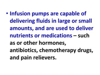• Infusion pumps are capable of
delivering fluids in large or small
amounts, and are used to deliver
nutrients or medications – such
as or other hormones,
antibiotics, chemotherapy drugs,
and pain relievers.
 