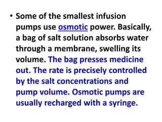 • Some of the smallest infusion
pumps use osmotic power. Basically,
a bag of salt solution absorbs water
through a membrane, swelling its
volume. The bag presses medicine
out. The rate is precisely controlled
by the salt concentrations and
pump volume. Osmotic pumps are
usually recharged with a syringe.
 