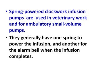 • Spring-powered clockwork infusion
pumps are used in veterinary work
and for ambulatory small-volume
pumps.
• They generally have one spring to
power the infusion, and another for
the alarm bell when the infusion
completes.
 