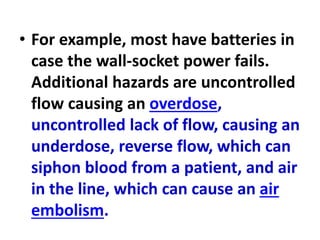 • For example, most have batteries in
case the wall-socket power fails.
Additional hazards are uncontrolled
flow causing an overdose,
uncontrolled lack of flow, causing an
underdose, reverse flow, which can
siphon blood from a patient, and air
in the line, which can cause an air
embolism.
 