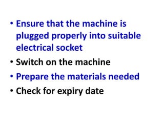 • Ensure that the machine is
plugged properly into suitable
electrical socket
• Switch on the machine
• Prepare the materials needed
• Check for expiry date
 