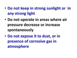 • Do not keep in strong sunlight or in
any strong light
• Do not operate in areas where air
pressure decrease or increase
spontaneously
• Do not expose it to dust, or in
presence of corrosive gas in
atmosphere
 