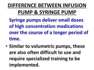 DIFFERENCE BETWEEN INFUSION
PUMP & SYRINGE PUMP
Syringe pumps deliver small doses
of high concentration medications
over the course of a longer period of
time.
• Similar to volumetric pumps, these
are also often difficult to use and
require specialized training to be
implemented.
 