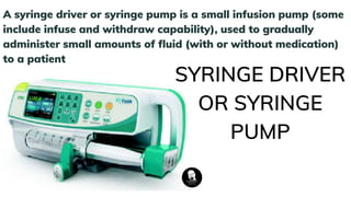 A syringe driver or syringe pump is a small infusion pump (some
include infuse and withdraw capability), used to gradually
administer small amounts of fluid (with or without medication)
to a patient
SYRINGE DRIVER
OR SYRINGE
PUMP
 