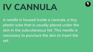 IV CANNULA
A needle is housed inside a cannula, a tiny
plastic tube that is usually placed under the
skin in the subcutaneous fat. This needle is
necessary to puncture the skin to insert the
set.
 