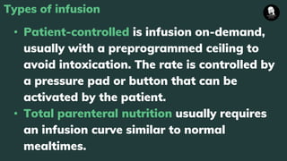 Types of infusion
• Patient-controlled is infusion on-demand,
usually with a preprogrammed ceiling to
avoid intoxication. The rate is controlled by
a pressure pad or button that can be
activated by the patient.
• Total parenteral nutrition usually requires
an infusion curve similar to normal
mealtimes.
 