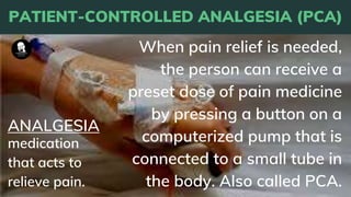 PATIENT-CONTROLLED ANALGESIA (PCA)
When pain relief is needed,
the person can receive a
preset dose of pain medicine
by pressing a button on a
computerized pump that is
connected to a small tube in
the body. Also called PCA.
medication
that acts to
relieve pain.
ANALGESIA
 