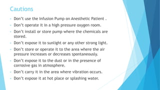 Cautions
• Don’t use the Infusion Pump on Anesthetic Patient .
• Don’t operate it in a high pressure oxygen room.
• Don’t install or store pump where the chemicals are
stored.
• Don’t expose it to sunlight or any other strong light.
• Don’t store or operate it to the area where the air
pressure increases or decreases spontaneously.
• Don’t expose it to the dust or in the presence of
corrosive gas in atmosphere.
• Don’t carry it in the area where vibration occurs.
• Don’t expose it at hot place or splashing water.
 