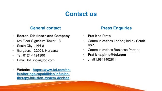 Contact us
General contact
• Becton, Dickinson and Company
• 6th Floor Signature Tower - B
• South City I, NH 8
• Gurgaon, 122001, Haryana
• Tel: 0124-4124300
• Email: bd_india@bd.com
• Website - https://www.bd.com/en-
in/offerings/capabilities/infusion-
therapy/infusion-system-devices
Press Enquiries
• Pratibha Pinto
• Communications Leader, India / South
Asia
• Communications Business Partner
• Pratibha.pinto@bd.com
• c: +91.9811402614
 