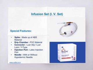 Special Features:
• Spike : Made up of ABS
Material
• Drip Chamber : PVC Material
• Connector : Luer Slip / Luer
Lock / Y-Type
• Injection Port : Latex Injection
Port
• Needle : With or Without
Hypodermic Needle
www.nulife.co.in
Infusion Set (I. V. Set)
 