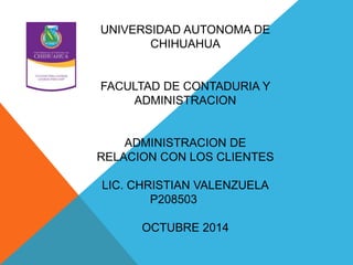 UNIVERSIDAD AUTONOMA DE 
CHIHUAHUA 
FACULTAD DE CONTADURIA Y 
ADMINISTRACION 
ADMINISTRACION DE 
RELACION CON LOS CLIENTES 
LIC. CHRISTIAN VALENZUELA 
P208503 
OCTUBRE 2014 
 