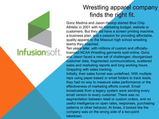 Wrestling apparel company 
finds the right fit. 
Gonz Medina and Jason Heslop started Blue Chip 
Athletic in 2001 with no marketing budget, website or 
customers. But they did have a screen printing machine, 
a business plan, and a passion for providing affordable, 
quality apparel to the Missouri high school wrestling 
teams they coached. 
Ten years later, with millions of custom and officially-licensed 
NCAA Wrestling garments sold online, Gonz 
and Jason faced a new set of challenges: disorganized 
customer data, fragmented communications, scattered 
sales and marketing reports and long working hours. 
Grappling with sales tracking. 
Initially, their sales funnel was undefined. With multiple 
reps using paper-based or email folders to track leads, 
they had no way to measure sales performance or the 
effectiveness of marketing efforts overall. Email 
broadcasts from a legacy system were sending every 
email version to every customer. There was no 
segmentation between retail or custom orders, and no 
useful intelligence on open rates, responses, purchasing 
patterns or other behavior. At times, it looked like the 
company was on the wrong side of a two-point 
takedown. 
. 

