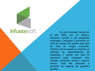 Es una empresa nacida en 
el año 2004 con un objetivo 
clarísimo: ayudar a las pequeñas 
empresas y negocios a aumentar su 
nivel de ventas. Sin perder esta idea 
de vista en ningún momento, 
Infusion soft ha puesto en marcha un 
software de automatización de 
marketing y ventas con todo lo 
necesario para: conseguir más 
clientes, aumentar ventas y ahorrar 
tiempo. Todo ello enfocado a 
sectores de negocio de pequeño 
tamaño. 
 