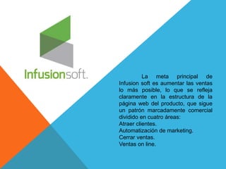 La meta principal de 
Infusion soft es aumentar las ventas 
lo más posible, lo que se refleja 
claramente en la estructura de la 
página web del producto, que sigue 
un patrón marcadamente comercial 
dividido en cuatro áreas: 
Atraer clientes. 
Automatización de marketing. 
Cerrar ventas. 
Ventas on line. 
 