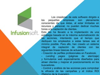 Los creadores de este software dirigido a 
los pequeñas empresas son plenamente 
conscientes de que éstas, al estar limitadas en 
recursos y personal, no pueden dedicar muchas 
horas a la captación de clientes. 
Esto les ha llevado a la implantación de una 
estrategia basada en la máxima automatización de 
las acciones, intentando que el tiempo que 
dediquen los empleados a estas tareas sea el 
mínimo posible. Para ello, han creado un sistema 
integral de captación de clientes con las 
siguientes líneas básicas de actuación: 
- Creación de perfiles profesionales en Facebook. 
- Landing pages (páginas de aterrizaje) 
y formularios web especialmente diseñados para 
atraer clientes y mejorar el posicionamiento en los 
buscadores. 
- Control y análisis de las acciones para comprobar 
la eficacia de las campañas y el índice ROI 
(Retorno de la Inversión). 
 
