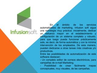 En el ámbito de los servicios 
automatizados de marketing, Infusion soft sigue 
una estrategia muy práctica: inicialmente, dedicar 
un esfuerzo mayor en el establecimiento y 
configuración de un sistema completo y robusto, 
para que luego pueda funcionar prácticamente 
solo, es decir, de forma automática y con la mínima 
intervención de los empleados. De esta manera, 
pueden dedicarse a otras tareas más creativas y/o 
productivas. 
Entre las posibilidades de automatización de este 
software destacan: 
- Un completo editor de correos electrónicos, para 
campañas de e-mail Marketing. 
- Posibilidad de crear fácilmente mapas 
conceptuales, muy visuales, de las campañas. 
 