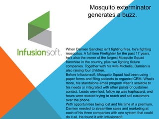 Mosquito exterminator 
generates a buzz. 
When Damien Sanchez isn’t fighting fires, he’s fighting 
mosquitos. A full time Firefighter for the past 17 years, 
he’s also the owner of the largest Mosquito Squad 
franchise in the country, plus two lighting fixture 
companies. Together with his wife Michelle, Damien is 
also raising four children. 
Before Infusionsoft, Mosquito Squad had been using 
paper forms and filing cabinets to organize CRM. What’s 
more, his standalone email program wasn’t scalable to 
his needs or integrated with other points of customer 
contact. Leads were lost, follow up was haphazard, and 
hours were wasted trying to reach and sell customers 
over the phone. 
With opportunities being lost and his time at a premium, 
Damien needed to streamline sales and marketing at 
each of his three companies with one system that could 
do it all. He found it with Infusionsoft. 
 