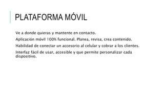 PLATAFORMA MÓVIL
Ve a donde quieras y mantente en contacto.
Aplicación móvil 100% funcional. Planea, revisa, crea contenido.
Habilidad de conectar un accesorio al celular y cobrar a los clientes.
Interfaz fácil de usar, accesible y que permite personalizar cada
dispositivo.
 