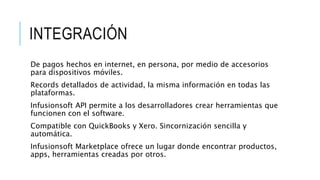 INTEGRACIÓN
De pagos hechos en internet, en persona, por medio de accesorios
para dispositivos móviles.
Records detallados de actividad, la misma información en todas las
plataformas.
Infusionsoft API permite a los desarrolladores crear herramientas que
funcionen con el software.
Compatible con QuickBooks y Xero. Sincornización sencilla y
automática.
Infusionsoft Marketplace ofrece un lugar donde encontrar productos,
apps, herramientas creadas por otros.
 