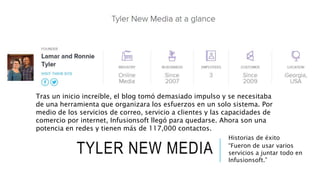TYLER NEW MEDIA
Historias de éxito
“Fueron de usar varios
servicios a juntar todo en
Infusionsoft.”
Tras un inicio increíble, el blog tomó demasiado impulso y se necesitaba
de una herramienta que organizara los esfuerzos en un solo sistema. Por
medio de los servicios de correo, servicio a clientes y las capacidades de
comercio por internet, Infusionsoft llegó para quedarse. Ahora son una
potencia en redes y tienen más de 117,000 contactos.
 