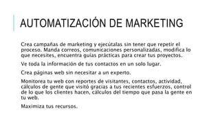 AUTOMATIZACIÓN DE MARKETING
Crea campañas de marketing y ejecútalas sin tener que repetir el
proceso. Manda correos, comunicaciones personalizadas, modifica lo
que necesites, encuentra guías prácticas para crear tus proyectos.
Ve toda la información de tus contactos en un solo lugar.
Crea páginas web sin necesitar a un experto.
Monitorea tu web con reportes de visitantes, contactos, actividad,
cálculos de gente que visitó gracias a tus recientes esfuerzos, control
de lo que los clientes hacen, cálculos del tiempo que pasa la gente en
tu web.
Maximiza tus recursos.
 