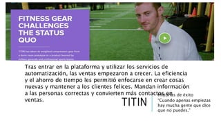 TITIN
Historias de éxito
“Cuando apenas empiezas
hay mucha gente que dice
que no puedes.”
Tras entrar en la plataforma y utilizar los servicios de
automatización, las ventas empezaron a crecer. La eficiencia
y el ahorro de tiempo les permitió enfocarse en crear cosas
nuevas y mantener a los clientes felices. Mandan información
a las personas correctas y convierten más contactos en
ventas.
 