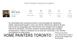 HOME PAINTERS TORONTO
Historias de éxito
“Las ventas han crecido y
las horas de trabajo han
disminuido.”
Se necesitaba tener presencia online y una estrategia de marketing
sólida. Infusionsoft ayudó a crear una red de referencias además de que
hoy en día las búsquedas por internet dan casi siempre con la página
web de la compañía. Se tienen sistemas automatizados para mandar
presupuestos, cobrar y mantener en un ciclo de “nurturing” a los clientes
que todavía no están listos.
 