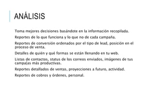 ANÁLISIS
Toma mejores decisiones basándote en la información recopilada.
Reportes de lo que funciona y lo que no de cada campaña.
Reportes de conversión ordenados por el tipo de lead, posición en el
proceso de venta.
Detalles de quién y qué formas se están llenando en tu web.
Listas de contactos, status de los correos enviados, imágenes de tus
campa{as más productivas.
Reportes detallados de ventas, proyecciones a futuro, actividad.
Reportes de cobros y órdenes, personal.
 