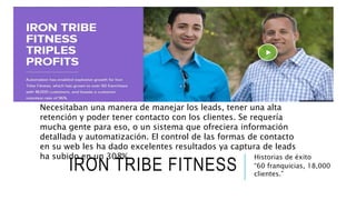 IRON TRIBE FITNESS
Historias de éxito
“60 franquicias, 18,000
clientes.”
Necesitaban una manera de manejar los leads, tener una alta
retención y poder tener contacto con los clientes. Se requería
mucha gente para eso, o un sistema que ofreciera información
detallada y automatización. El control de las formas de contacto
en su web les ha dado excelentes resultados ya captura de leads
ha subido en un 308%.
 