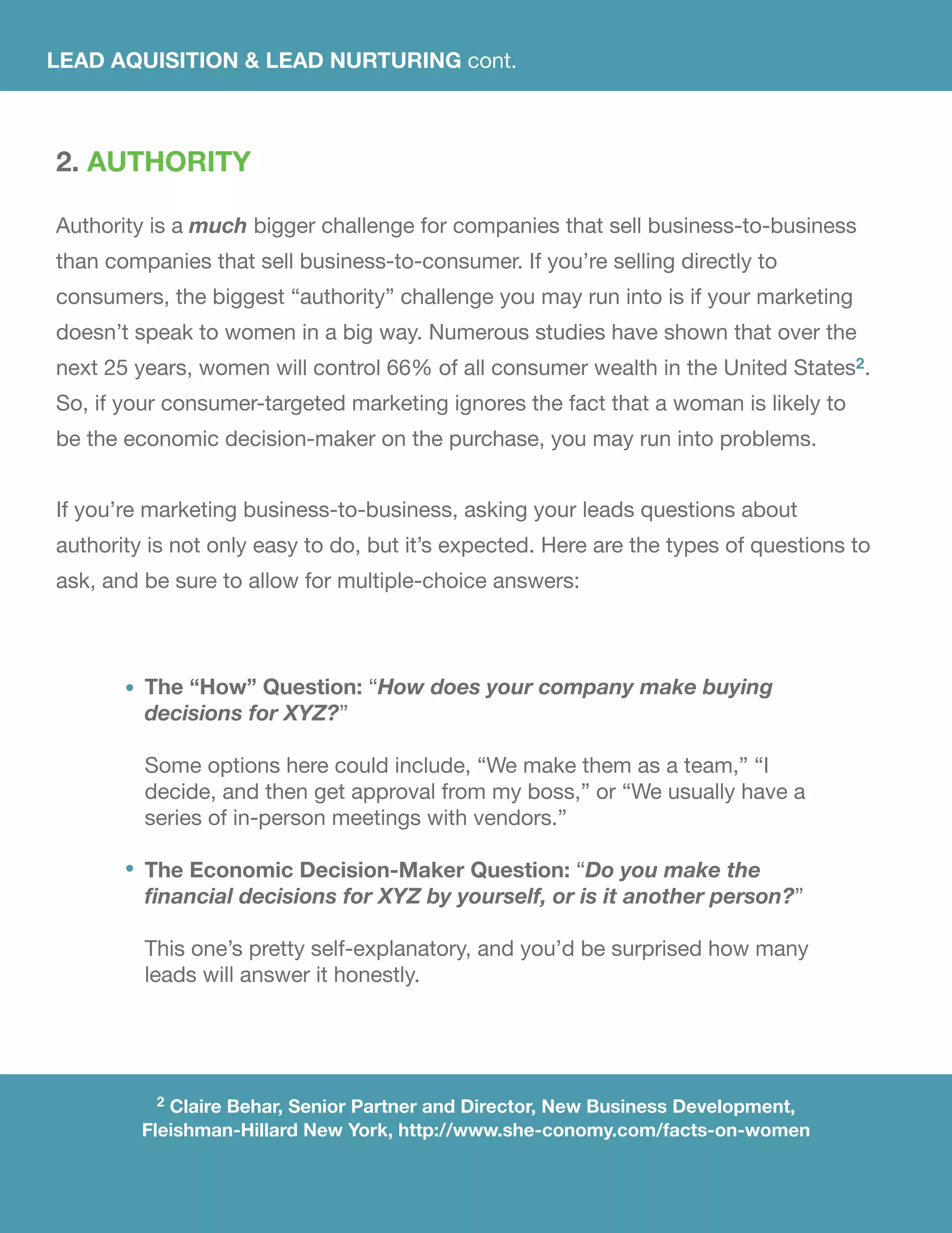 2. AUTHORITY
Authority is a much bigger challenge for companies that sell business-to-business
than companies that sell business-to-consumer. If you’re selling directly to
consumers, the biggest “authority” challenge you may run into is if your marketing
doesn’t speak to women in a big way. Numerous studies have shown that over the
next 25 years, women will control 66% of all consumer wealth in the United States2.
So, if your consumer-targeted marketing ignores the fact that a woman is likely to
be the economic decision-maker on the purchase, you may run into problems.
If you’re marketing business-to-business, asking your leads questions about
authority is not only easy to do, but it’s expected. Here are the types of questions to
ask, and be sure to allow for multiple-choice answers:
The “How” Question: “How does your company make buying
decisions for XYZ?”
Some options here could include, “We make them as a team,” “I
decide, and then get approval from my boss,” or “We usually have a
series of in-person meetings with vendors.”
The Economic Decision-Maker Question: “Do you make the
financial decisions for XYZ by yourself, or is it another person?”
This one’s pretty self-explanatory, and you’d be surprised how many
leads will answer it honestly.
2 Claire Behar, Senior Partner and Director, New Business Development,
Fleishman-Hillard New York, http://www.she-conomy.com/facts-on-women
LEAD AQUISITION & LEAD NURTURING cont.
 