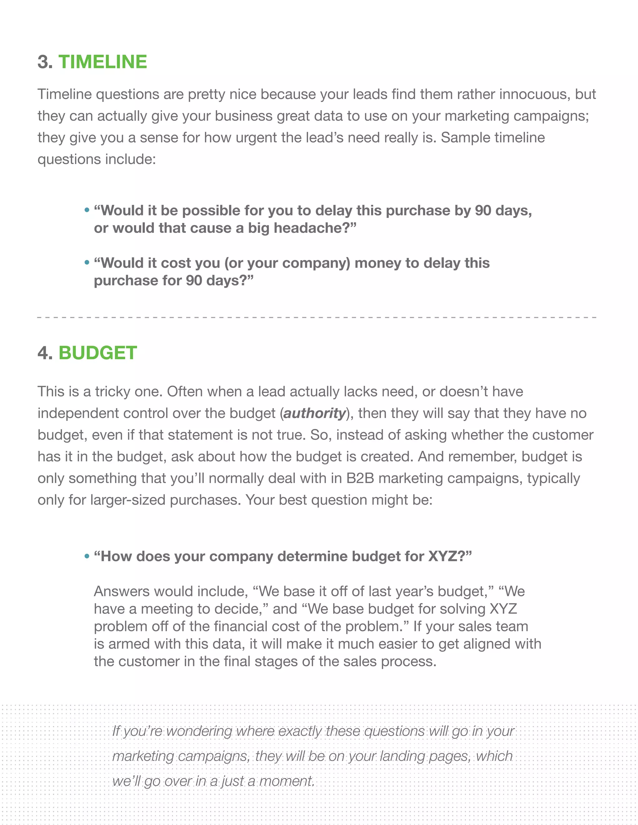 3. TIMELINE
Timeline questions are pretty nice because your leads find them rather innocuous, but
they can actually give your business great data to use on your marketing campaigns;
they give you a sense for how urgent the lead’s need really is. Sample timeline
questions include:
4. BUDGET
This is a tricky one. Often when a lead actually lacks need, or doesn’t have
independent control over the budget (authority), then they will say that they have no
budget, even if that statement is not true. So, instead of asking whether the customer
has it in the budget, ask about how the budget is created. And remember, budget is
only something that you’ll normally deal with in B2B marketing campaigns, typically
only for larger-sized purchases. Your best question might be:
“Would it be possible for you to delay this purchase by 90 days,
or would that cause a big headache?”
“Would it cost you (or your company) money to delay this
purchase for 90 days?”
“How does your company determine budget for XYZ?”
Answers would include, “We base it off of last year’s budget,” “We
have a meeting to decide,” and “We base budget for solving XYZ
problem off of the financial cost of the problem.” If your sales team
is armed with this data, it will make it much easier to get aligned with
the customer in the final stages of the sales process.
If you’re wondering where exactly these questions will go in your
marketing campaigns, they will be on your landing pages, which
we’ll go over in a just a moment.
 