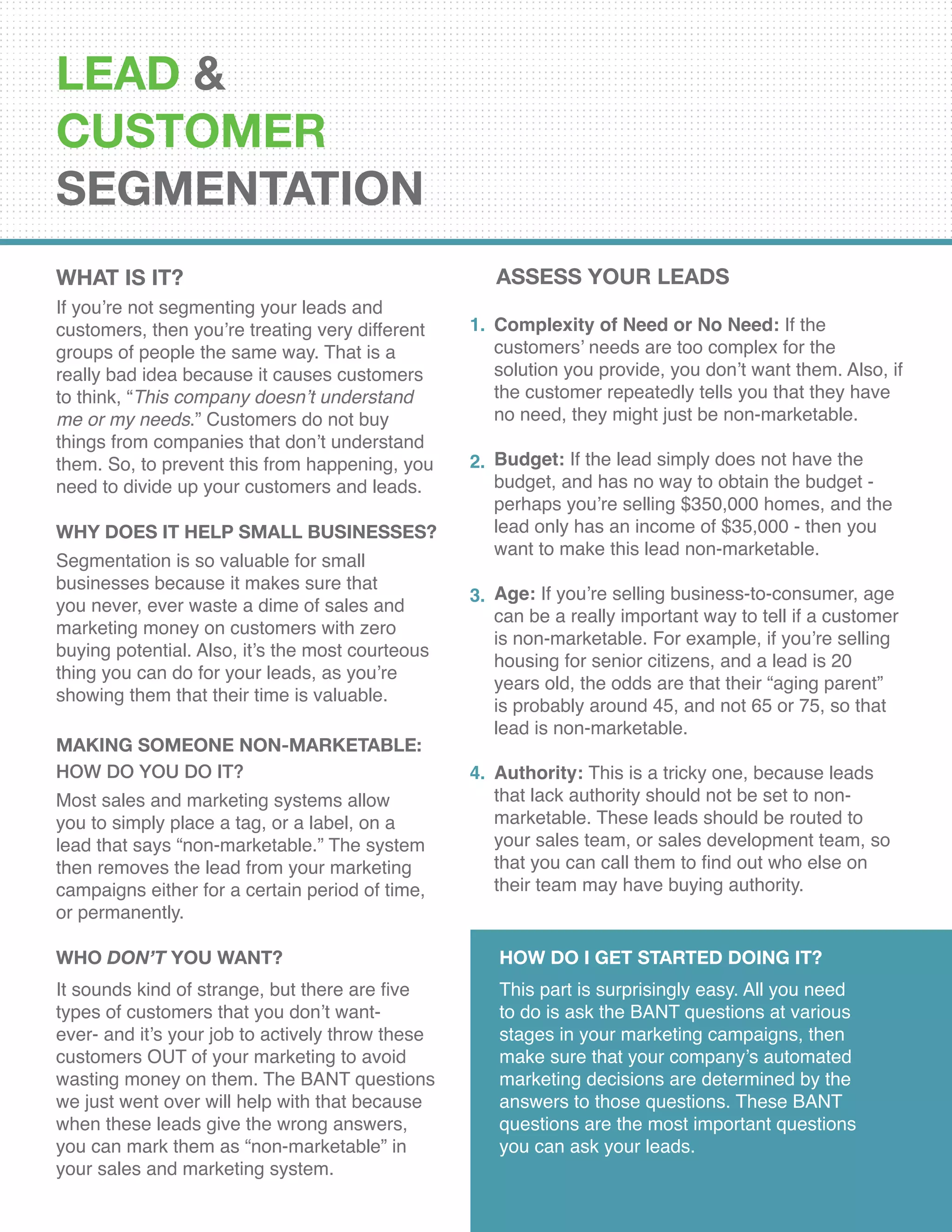 LEAD &
CUSTOMER
SEGMENTATION
What Is It?
If you’re not segmenting your leads and
customers, then you’re treating very different
groups of people the same way. That is a
really bad idea because it causes customers
to think, “This company doesn’t understand
me or my needs.” Customers do not buy
things from companies that don’t understand
them. So, to prevent this from happening, you
need to divide up your customers and leads.
Why Does It Help Small Businesses?
Segmentation is so valuable for small
businesses because it makes sure that
you never, ever waste a dime of sales and
marketing money on customers with zero
buying potential. Also, it’s the most courteous
thing you can do for your leads, as you’re
showing them that their time is valuable.
Complexity of Need or No Need: If the
customers’ needs are too complex for the
solution you provide, you don’t want them. Also, if
the customer repeatedly tells you that they have
no need, they might just be non-marketable.
Budget: If the lead simply does not have the
budget, and has no way to obtain the budget -
perhaps you’re selling $350,000 homes, and the
lead only has an income of $35,000 - then you
want to make this lead non-marketable.
Age: If you’re selling business-to-consumer, age
can be a really important way to tell if a customer
is non-marketable. For example, if you’re selling
housing for senior citizens, and a lead is 20
years old, the odds are that their “aging parent”
is probably around 45, and not 65 or 75, so that
lead is non-marketable.
Authority: This is a tricky one, because leads
that lack authority should not be set to non-
marketable. These leads should be routed to
your sales team, or sales development team, so
that you can call them to find out who else on
their team may have buying authority.
1.
2.
3.
4.
Making Someone Non-Marketable:
How Do You Do It?
Most sales and marketing systems allow
you to simply place a tag, or a label, on a
lead that says “non-marketable.” The system
then removes the lead from your marketing
campaigns either for a certain period of time,
or permanently.
Who Don’t You Want?
It sounds kind of strange, but there are five
types of customers that you don’t want-
ever- and it’s your job to actively throw these
customers OUT of your marketing to avoid
wasting money on them. The BANT questions
we just went over will help with that because
when these leads give the wrong answers,
you can mark them as “non-marketable” in
your sales and marketing system.
How Do I Get Started Doing It?
This part is surprisingly easy. All you need
to do is ask the BANT questions at various
stages in your marketing campaigns, then
make sure that your company’s automated
marketing decisions are determined by the
answers to those questions. These BANT
questions are the most important questions
you can ask your leads.
ASSESS YOUR LEADS
 