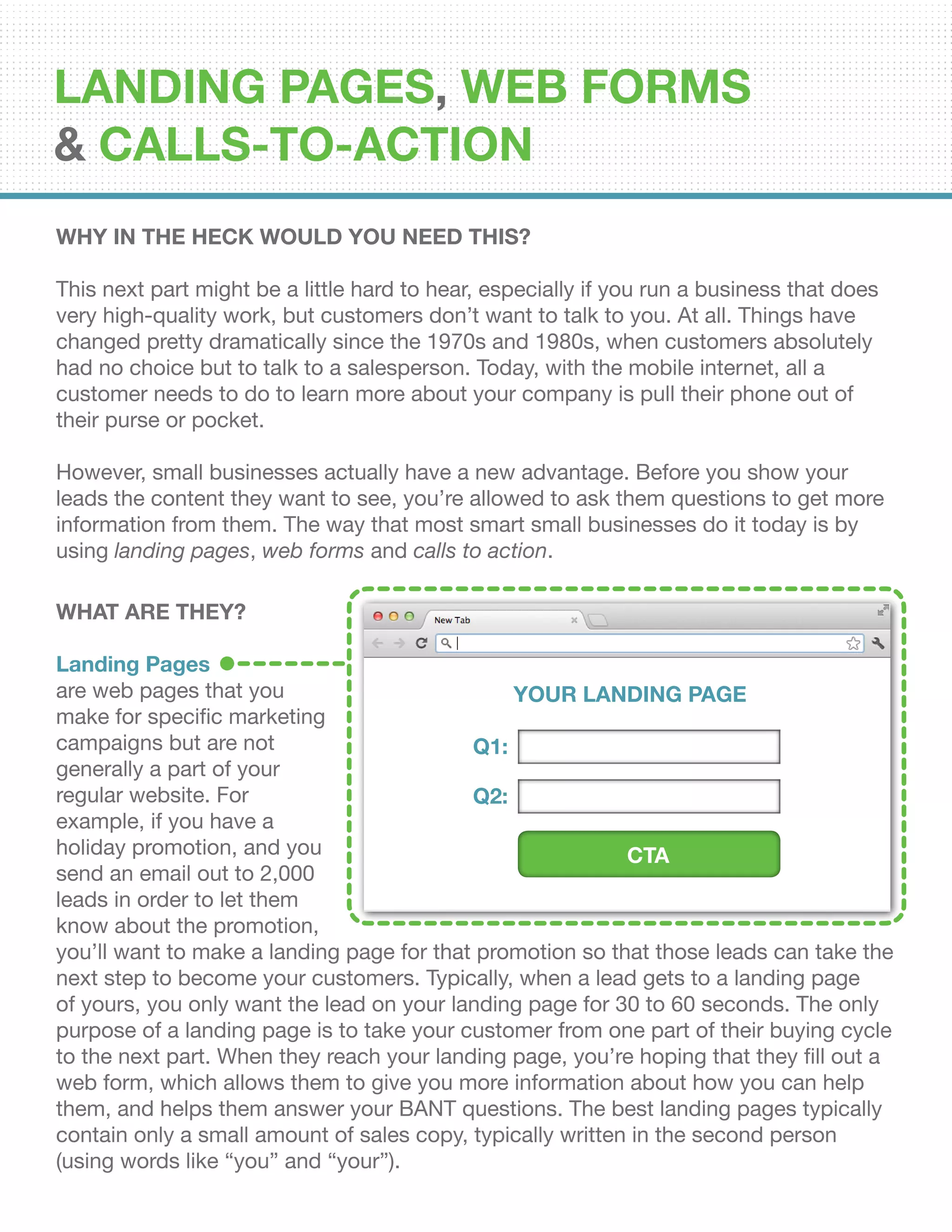 Why In The Heck Would You Need This?
This next part might be a little hard to hear, especially if you run a business that does
very high-quality work, but customers don’t want to talk to you. At all. Things have
changed pretty dramatically since the 1970s and 1980s, when customers absolutely
had no choice but to talk to a salesperson. Today, with the mobile internet, all a
customer needs to do to learn more about your company is pull their phone out of
their purse or pocket.
However, small businesses actually have a new advantage. Before you show your
leads the content they want to see, you’re allowed to ask them questions to get more
information from them. The way that most smart small businesses do it today is by
using landing pages, web forms and calls to action.
WHAT ARE THEY?
Landing Pages
are web pages that you
make for specific marketing
campaigns but are not
generally a part of your
regular website. For
example, if you have a
holiday promotion, and you
send an email out to 2,000
leads in order to let them
know about the promotion,
you’ll want to make a landing page for that promotion so that those leads can take the
next step to become your customers. Typically, when a lead gets to a landing page
of yours, you only want the lead on your landing page for 30 to 60 seconds. The only
purpose of a landing page is to take your customer from one part of their buying cycle
to the next part. When they reach your landing page, you’re hoping that they fill out a
web form, which allows them to give you more information about how you can help
them, and helps them answer your BANT questions. The best landing pages typically
contain only a small amount of sales copy, typically written in the second person
(using words like “you” and “your”).
YOUR LANDING PAGE
Q1:
Q2:
CTA
Landing Pages, Web Forms
& Calls-To-Action
 