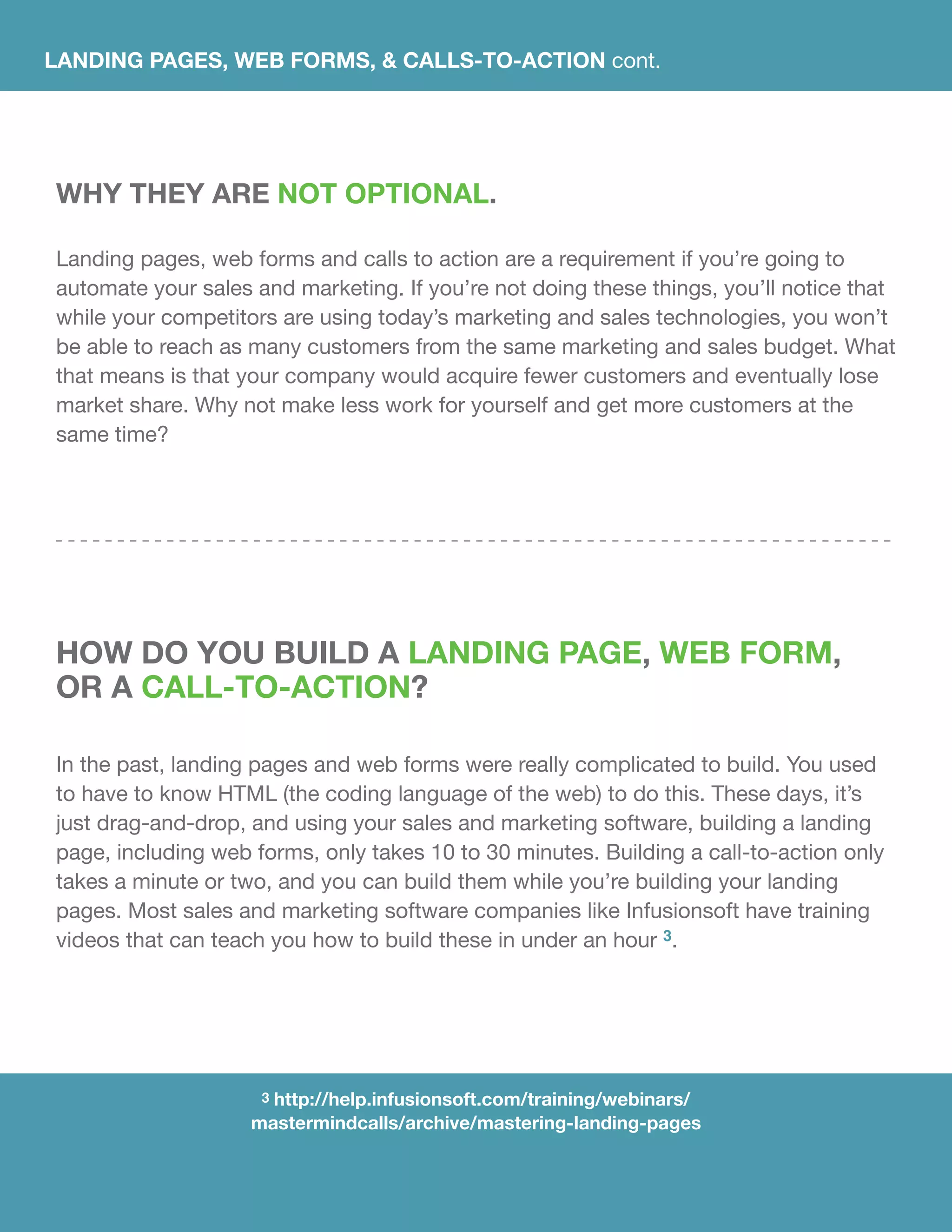LANDING PAGES, WEB FORMS, & CALLS-TO-ACTION cont.
WHY THEY ARE NOT OPTIONAL.
Landing pages, web forms and calls to action are a requirement if you’re going to
automate your sales and marketing. If you’re not doing these things, you’ll notice that
while your competitors are using today’s marketing and sales technologies, you won’t
be able to reach as many customers from the same marketing and sales budget. What
that means is that your company would acquire fewer customers and eventually lose
market share. Why not make less work for yourself and get more customers at the
same time?
HOW DO YOU BUILD A LANDING PAGE, WEB FORM,
OR A CALL-TO-ACTION?
In the past, landing pages and web forms were really complicated to build. You used
to have to know HTML (the coding language of the web) to do this. These days, it’s
just drag-and-drop, and using your sales and marketing software, building a landing
page, including web forms, only takes 10 to 30 minutes. Building a call-to-action only
takes a minute or two, and you can build them while you’re building your landing
pages. Most sales and marketing software companies like Infusionsoft have training
videos that can teach you how to build these in under an hour 3.
3 http://help.infusionsoft.com/training/webinars/
mastermindcalls/archive/mastering-landing-pages
 