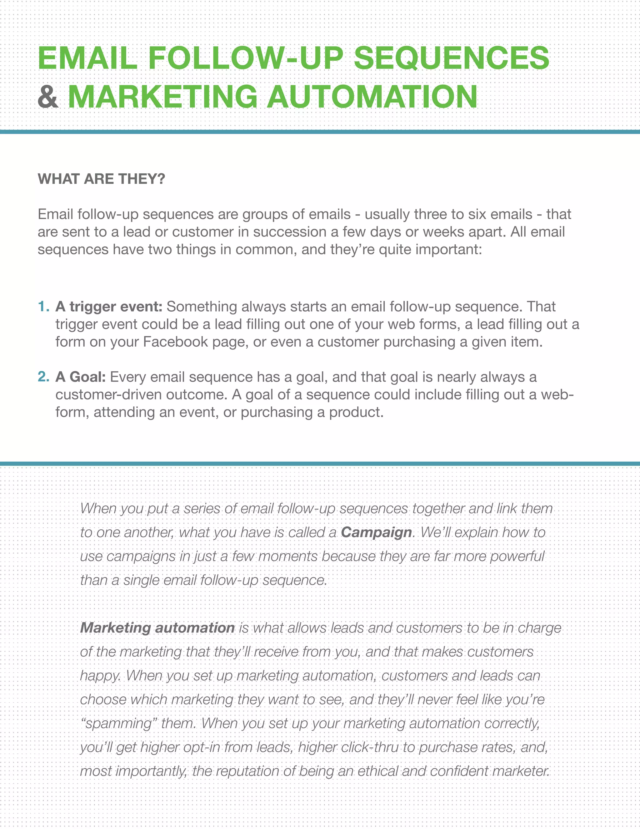 EMAIL FOLLOW-UP SEQUENCES
& Marketing Automation
WHAT ARE THEY?
Email follow-up sequences are groups of emails - usually three to six emails - that
are sent to a lead or customer in succession a few days or weeks apart. All email
sequences have two things in common, and they’re quite important:
When you put a series of email follow-up sequences together and link them
to one another, what you have is called a Campaign. We’ll explain how to
use campaigns in just a few moments because they are far more powerful
than a single email follow-up sequence.
Marketing automation is what allows leads and customers to be in charge
of the marketing that they’ll receive from you, and that makes customers
happy. When you set up marketing automation, customers and leads can
choose which marketing they want to see, and they’ll never feel like you’re
“spamming” them. When you set up your marketing automation correctly,
you’ll get higher opt-in from leads, higher click-thru to purchase rates, and,
most importantly, the reputation of being an ethical and confident marketer.
A trigger event: Something always starts an email follow-up sequence. That
trigger event could be a lead filling out one of your web forms, a lead filling out a
form on your Facebook page, or even a customer purchasing a given item.
A Goal: Every email sequence has a goal, and that goal is nearly always a
customer-driven outcome. A goal of a sequence could include filling out a web-
form, attending an event, or purchasing a product.
1.
2.
 