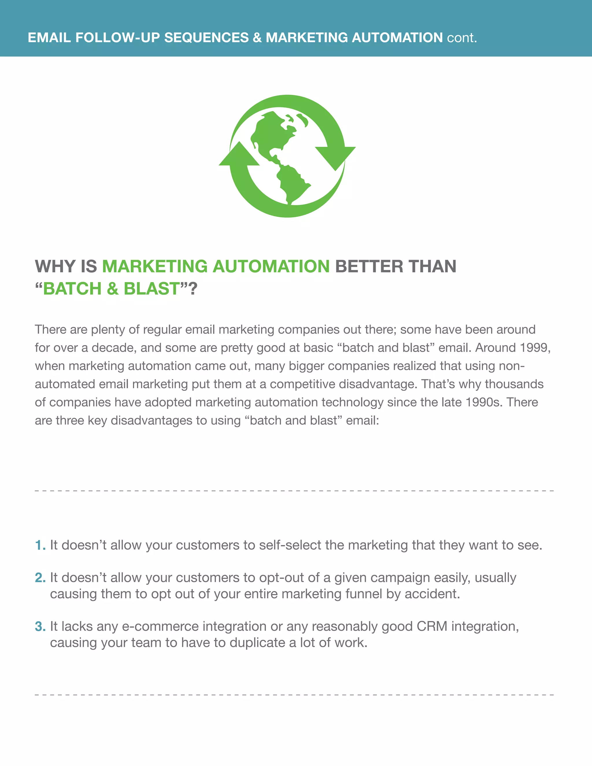 EMAIL FOLLOW-UP SEQUENCES & Marketing Automation cont.
Why Is Marketing Automation Better Than
“Batch & Blast”?
There are plenty of regular email marketing companies out there; some have been around
for over a decade, and some are pretty good at basic “batch and blast” email. Around 1999,
when marketing automation came out, many bigger companies realized that using non-
automated email marketing put them at a competitive disadvantage. That’s why thousands
of companies have adopted marketing automation technology since the late 1990s. There
are three key disadvantages to using “batch and blast” email:
It doesn’t allow your customers to self-select the marketing that they want to see.
It doesn’t allow your customers to opt-out of a given campaign easily, usually
causing them to opt out of your entire marketing funnel by accident.
It lacks any e-commerce integration or any reasonably good CRM integration,
causing your team to have to duplicate a lot of work.
1.
2.
3.
 