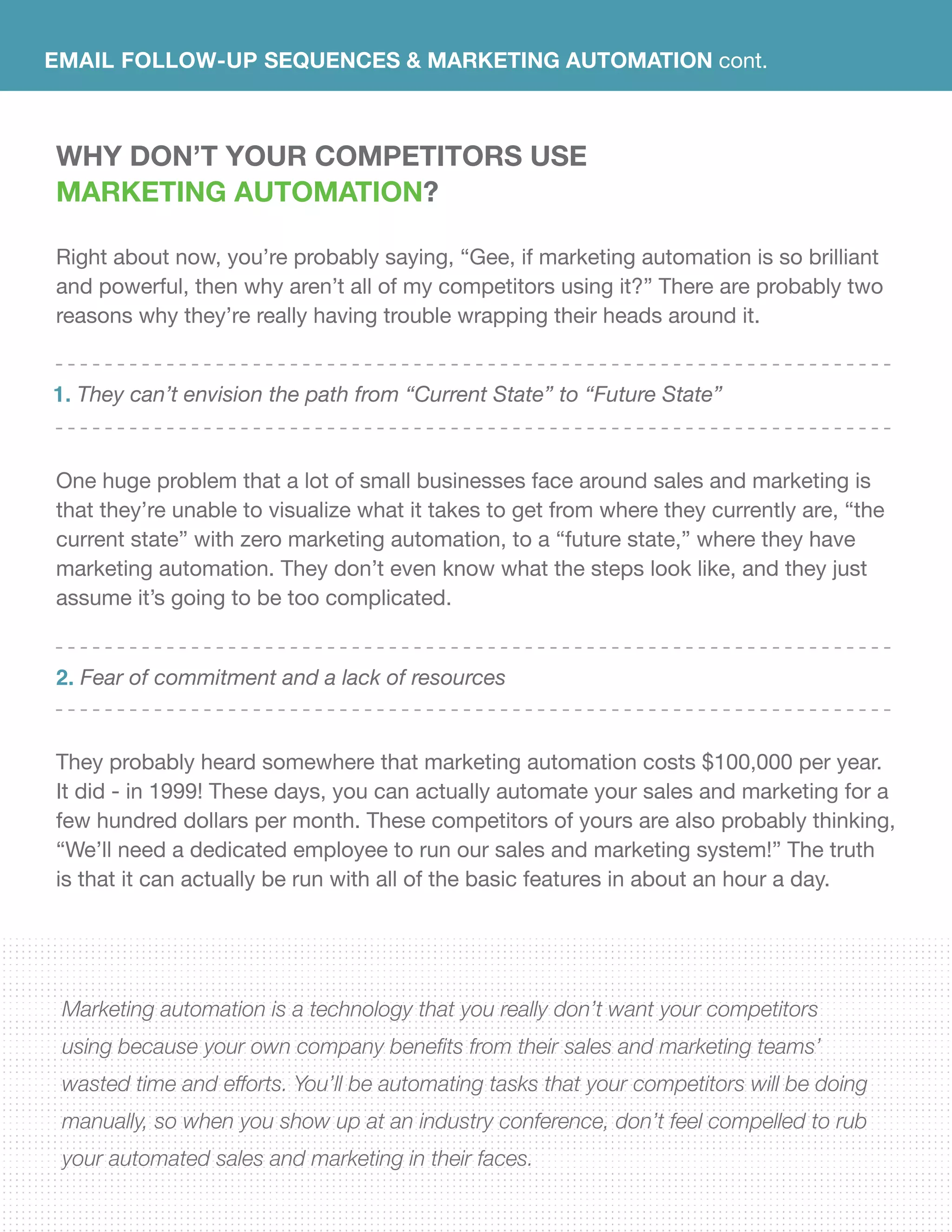 EMAIL FOLLOW-UP SEQUENCES & Marketing Automation cont.
Why DON’T YOUR COMPETiTORS USE
Marketing Automation?
Right about now, you’re probably saying, “Gee, if marketing automation is so brilliant
and powerful, then why aren’t all of my competitors using it?” There are probably two
reasons why they’re really having trouble wrapping their heads around it.
One huge problem that a lot of small businesses face around sales and marketing is
that they’re unable to visualize what it takes to get from where they currently are, “the
current state” with zero marketing automation, to a “future state,” where they have
marketing automation. They don’t even know what the steps look like, and they just
assume it’s going to be too complicated.
They probably heard somewhere that marketing automation costs $100,000 per year.
It did - in 1999! These days, you can actually automate your sales and marketing for a
few hundred dollars per month. These competitors of yours are also probably thinking,
“We’ll need a dedicated employee to run our sales and marketing system!” The truth
is that it can actually be run with all of the basic features in about an hour a day.
Marketing automation is a technology that you really don’t want your competitors
using because your own company benefits from their sales and marketing teams’
wasted time and efforts. You’ll be automating tasks that your competitors will be doing
manually, so when you show up at an industry conference, don’t feel compelled to rub
your automated sales and marketing in their faces.
They can’t envision the path from “Current State” to “Future State”
Fear of commitment and a lack of resources
1.
2.
 