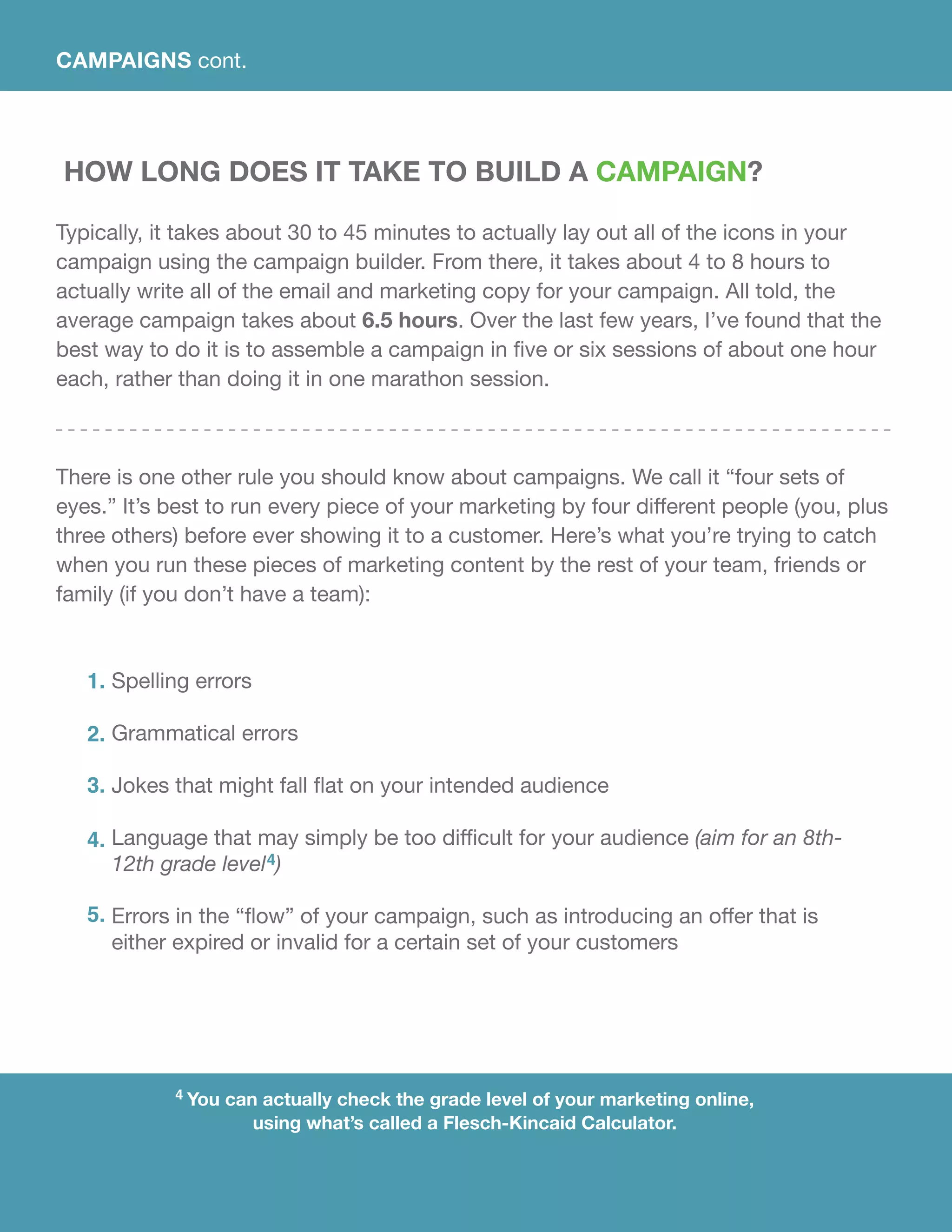 4 You can actually check the grade level of your marketing online,
using what’s called a Flesch-Kincaid Calculator.
How Long Does It Take To Build A Campaign?
Typically, it takes about 30 to 45 minutes to actually lay out all of the icons in your
campaign using the campaign builder. From there, it takes about 4 to 8 hours to
actually write all of the email and marketing copy for your campaign. All told, the
average campaign takes about 6.5 hours. Over the last few years, I’ve found that the
best way to do it is to assemble a campaign in five or six sessions of about one hour
each, rather than doing it in one marathon session.
There is one other rule you should know about campaigns. We call it “four sets of
eyes.” It’s best to run every piece of your marketing by four different people (you, plus
three others) before ever showing it to a customer. Here’s what you’re trying to catch
when you run these pieces of marketing content by the rest of your team, friends or
family (if you don’t have a team):
Spelling errors
Grammatical errors
Jokes that might fall flat on your intended audience
Language that may simply be too difficult for your audience (aim for an 8th-
12th grade level4)
Errors in the “flow” of your campaign, such as introducing an offer that is
either expired or invalid for a certain set of your customers
1.
2.
3.
4.
5.
CAMPAIGNS cont.
 