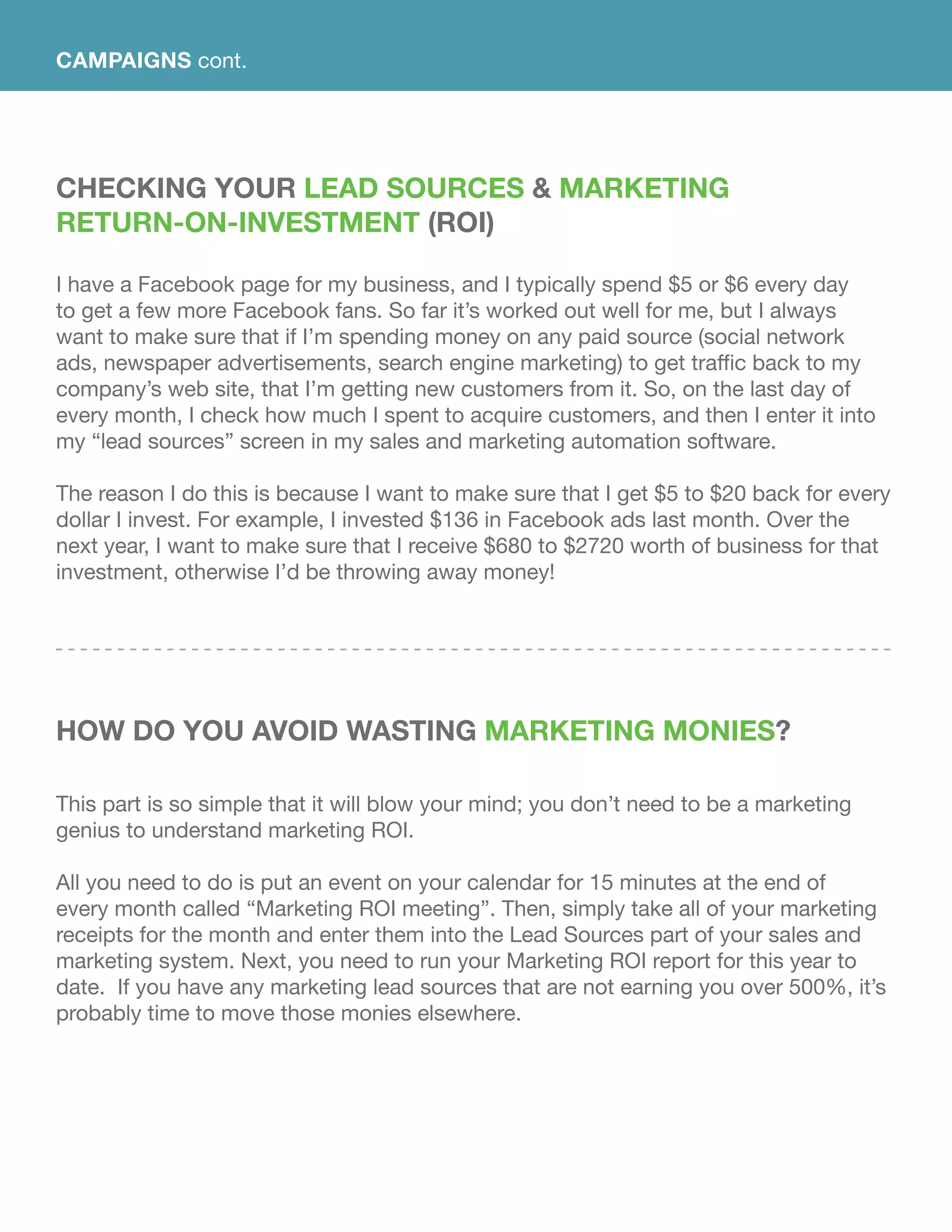 Checking Your Lead Sources & Marketing
Return-On-Investment (ROI)
I have a Facebook page for my business, and I typically spend $5 or $6 every day
to get a few more Facebook fans. So far it’s worked out well for me, but I always
want to make sure that if I’m spending money on any paid source (social network
ads, newspaper advertisements, search engine marketing) to get traffic back to my
company’s web site, that I’m getting new customers from it. So, on the last day of
every month, I check how much I spent to acquire customers, and then I enter it into
my “lead sources” screen in my sales and marketing automation software.
The reason I do this is because I want to make sure that I get $5 to $20 back for every
dollar I invest. For example, I invested $136 in Facebook ads last month. Over the
next year, I want to make sure that I receive $680 to $2720 worth of business for that
investment, otherwise I’d be throwing away money!
How Do You Avoid Wasting Marketing Monies?
This part is so simple that it will blow your mind; you don’t need to be a marketing
genius to understand marketing ROI.
All you need to do is put an event on your calendar for 15 minutes at the end of
every month called “Marketing ROI meeting”. Then, simply take all of your marketing
receipts for the month and enter them into the Lead Sources part of your sales and
marketing system. Next, you need to run your Marketing ROI report for this year to
date. If you have any marketing lead sources that are not earning you over 500%, it’s
probably time to move those monies elsewhere.
CAMPAIGNS cont.
 