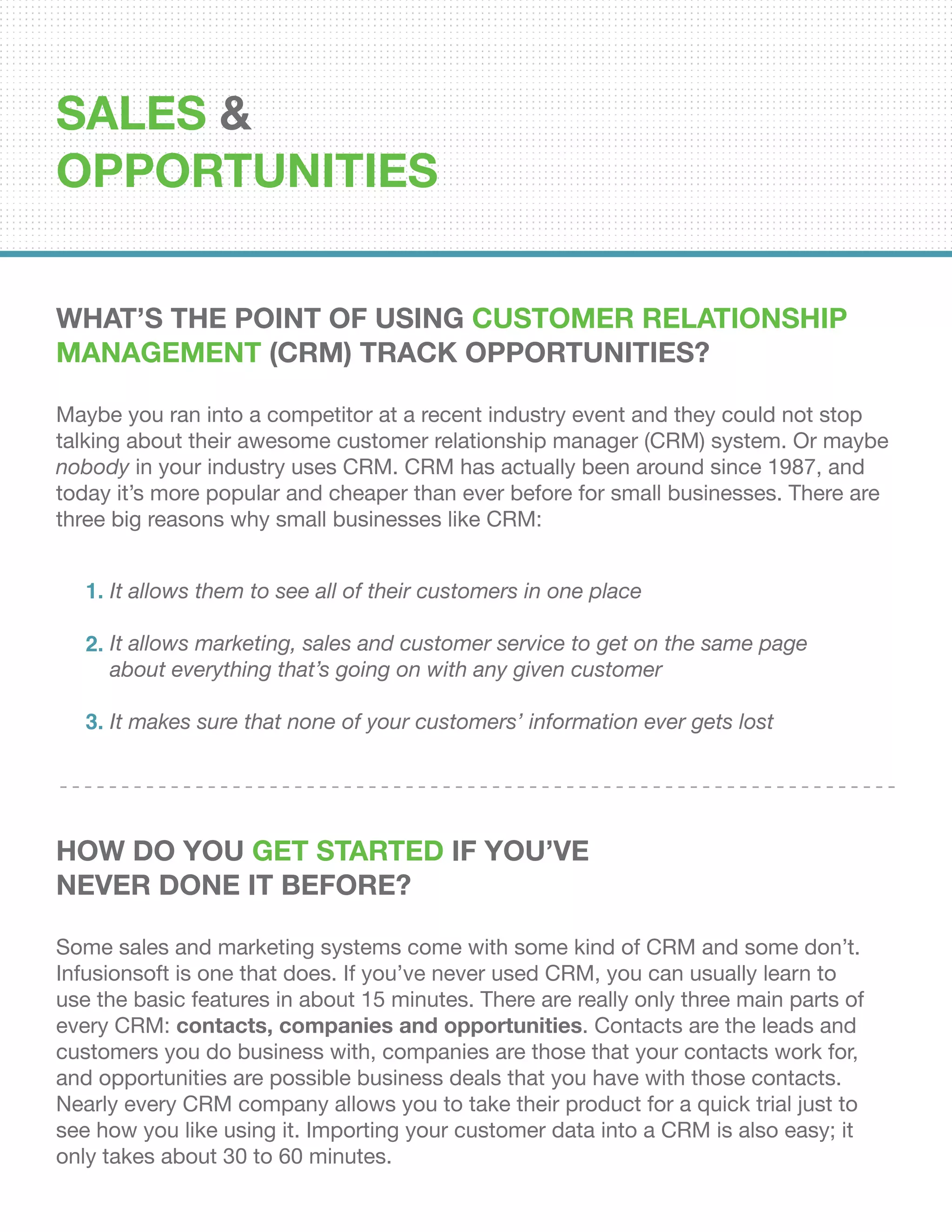 SALES &
OPPORTUNITIES
What’s the Point of Using Customer Relationship
Management (CRM) Track Opportunities?
Maybe you ran into a competitor at a recent industry event and they could not stop
talking about their awesome customer relationship manager (CRM) system. Or maybe
nobody in your industry uses CRM. CRM has actually been around since 1987, and
today it’s more popular and cheaper than ever before for small businesses. There are
three big reasons why small businesses like CRM:
How Do You Get Started If You’ve
Never Done it Before?
Some sales and marketing systems come with some kind of CRM and some don’t.
Infusionsoft is one that does. If you’ve never used CRM, you can usually learn to
use the basic features in about 15 minutes. There are really only three main parts of
every CRM: contacts, companies and opportunities. Contacts are the leads and
customers you do business with, companies are those that your contacts work for,
and opportunities are possible business deals that you have with those contacts.
Nearly every CRM company allows you to take their product for a quick trial just to
see how you like using it. Importing your customer data into a CRM is also easy; it
only takes about 30 to 60 minutes.
It allows them to see all of their customers in one place
It allows marketing, sales and customer service to get on the same page
about everything that’s going on with any given customer
It makes sure that none of your customers’ information ever gets lost
1.
2.
3.
 