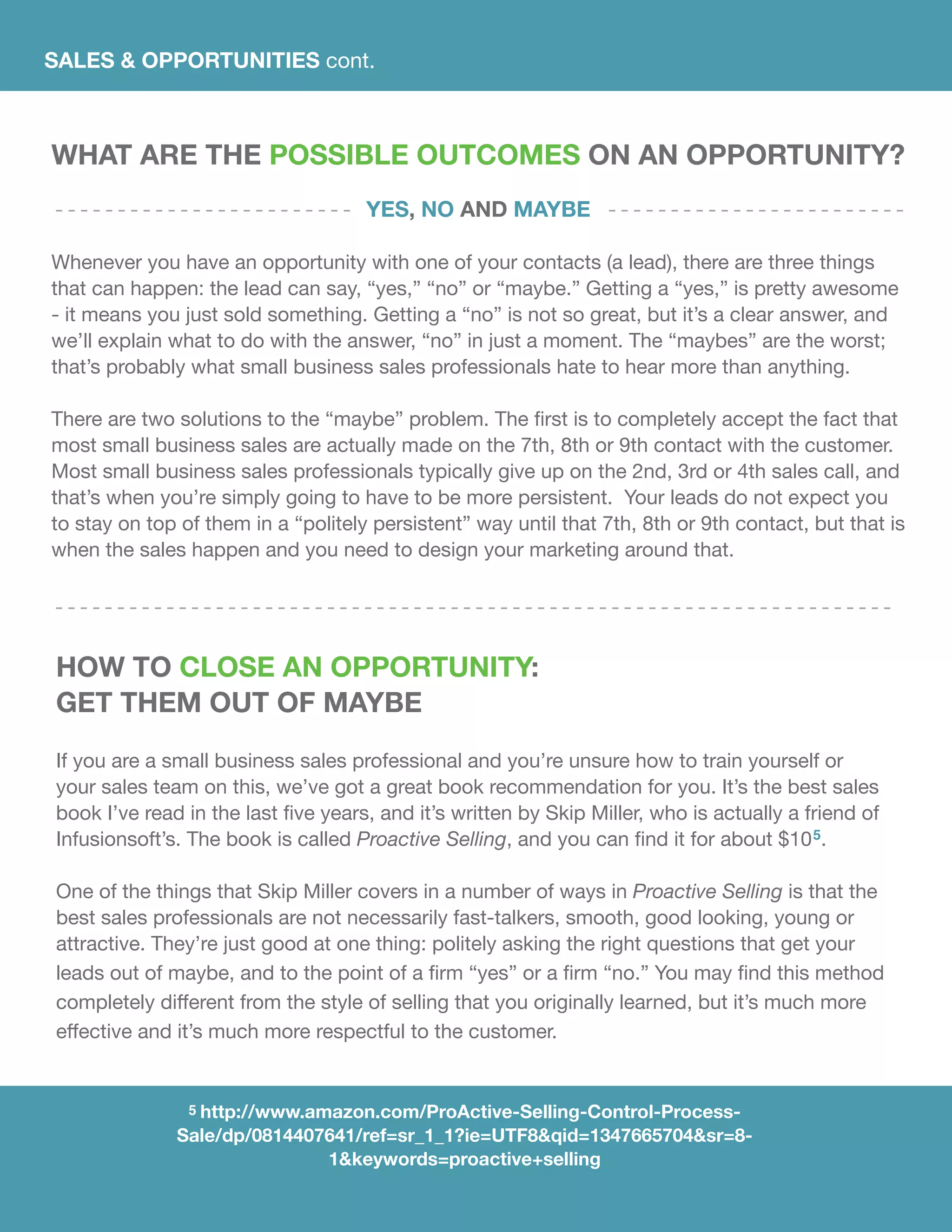 SALES & OPPORTUNITIES cont.
What Are the Possible Outcomes on an Opportunity?
Yes, No and Maybe
Whenever you have an opportunity with one of your contacts (a lead), there are three things
that can happen: the lead can say, “yes,” “no” or “maybe.” Getting a “yes,” is pretty awesome
- it means you just sold something. Getting a “no” is not so great, but it’s a clear answer, and
we’ll explain what to do with the answer, “no” in just a moment. The “maybes” are the worst;
that’s probably what small business sales professionals hate to hear more than anything.
	
There are two solutions to the “maybe” problem. The first is to completely accept the fact that
most small business sales are actually made on the 7th, 8th or 9th contact with the customer.
Most small business sales professionals typically give up on the 2nd, 3rd or 4th sales call, and
that’s when you’re simply going to have to be more persistent. Your leads do not expect you
to stay on top of them in a “politely persistent” way until that 7th, 8th or 9th contact, but that is
when the sales happen and you need to design your marketing around that.
How To Close An Opportunity:
Get Them out of Maybe
If you are a small business sales professional and you’re unsure how to train yourself or
your sales team on this, we’ve got a great book recommendation for you. It’s the best sales
book I’ve read in the last five years, and it’s written by Skip Miller, who is actually a friend of
Infusionsoft’s. The book is called Proactive Selling, and you can find it for about $105.
One of the things that Skip Miller covers in a number of ways in Proactive Selling is that the
best sales professionals are not necessarily fast-talkers, smooth, good looking, young or
attractive. They’re just good at one thing: politely asking the right questions that get your
leads out of maybe, and to the point of a firm “yes” or a firm “no.” You may find this method
completely different from the style of selling that you originally learned, but it’s much more
effective and it’s much more respectful to the customer.
5 http://www.amazon.com/ProActive-Selling-Control-Process-
Sale/dp/0814407641/ref=sr_1_1?ie=UTF8&qid=1347665704&sr=8-
1&keywords=proactive+selling
 