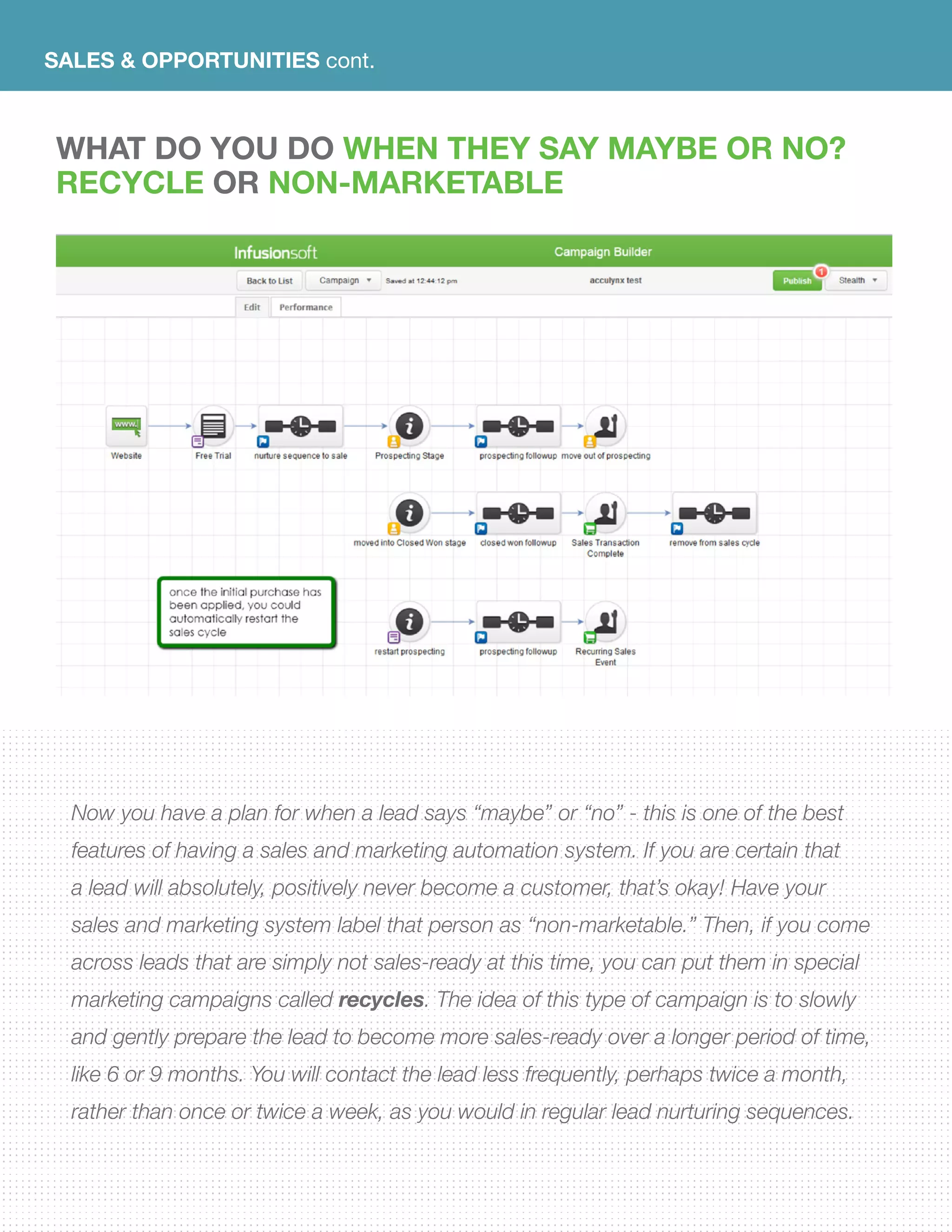 SALES & OPPORTUNITIES cont.
WHAT DO YOU DO WHEN THEY SAY MAYBE OR NO?
RECYCLE OR NON-MARKETABLE
Now you have a plan for when a lead says “maybe” or “no” - this is one of the best
features of having a sales and marketing automation system. If you are certain that
a lead will absolutely, positively never become a customer, that’s okay! Have your
sales and marketing system label that person as “non-marketable.” Then, if you come
across leads that are simply not sales-ready at this time, you can put them in special
marketing campaigns called recycles. The idea of this type of campaign is to slowly
and gently prepare the lead to become more sales-ready over a longer period of time,
like 6 or 9 months. You will contact the lead less frequently, perhaps twice a month,
rather than once or twice a week, as you would in regular lead nurturing sequences.
 