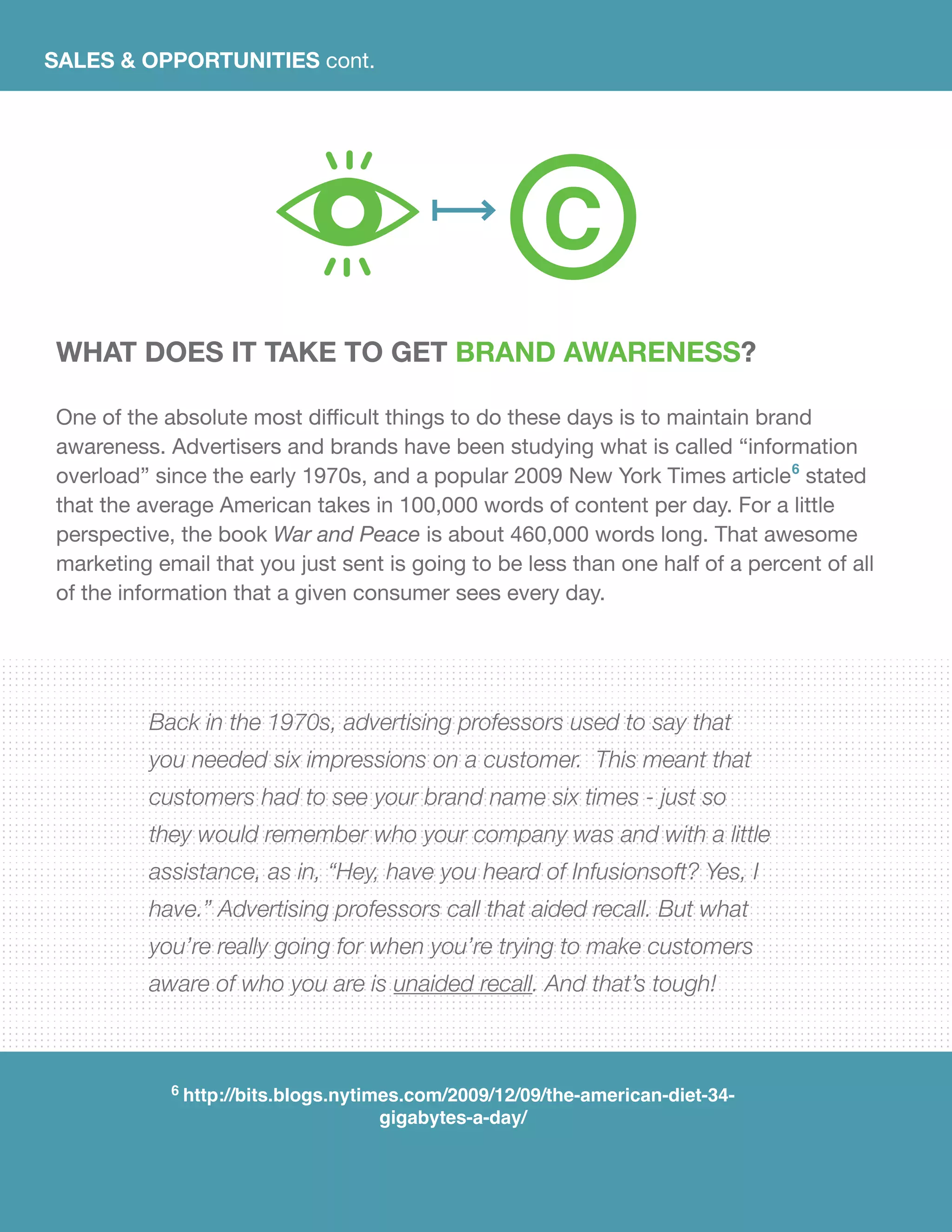SALES & OPPORTUNITIES cont.
What does it take to get brand awareness?
One of the absolute most difficult things to do these days is to maintain brand
awareness. Advertisers and brands have been studying what is called “information
overload” since the early 1970s, and a popular 2009 New York Times article6
stated
that the average American takes in 100,000 words of content per day. For a little
perspective, the book War and Peace is about 460,000 words long. That awesome
marketing email that you just sent is going to be less than one half of a percent of all
of the information that a given consumer sees every day.
Back in the 1970s, advertising professors used to say that
you needed six impressions on a customer. This meant that
customers had to see your brand name six times - just so
they would remember who your company was and with a little
assistance, as in, “Hey, have you heard of Infusionsoft? Yes, I
have.” Advertising professors call that aided recall. But what
you’re really going for when you’re trying to make customers
aware of who you are is unaided recall. And that’s tough!
6 http://bits.blogs.nytimes.com/2009/12/09/the-american-diet-34-
gigabytes-a-day/
C
 