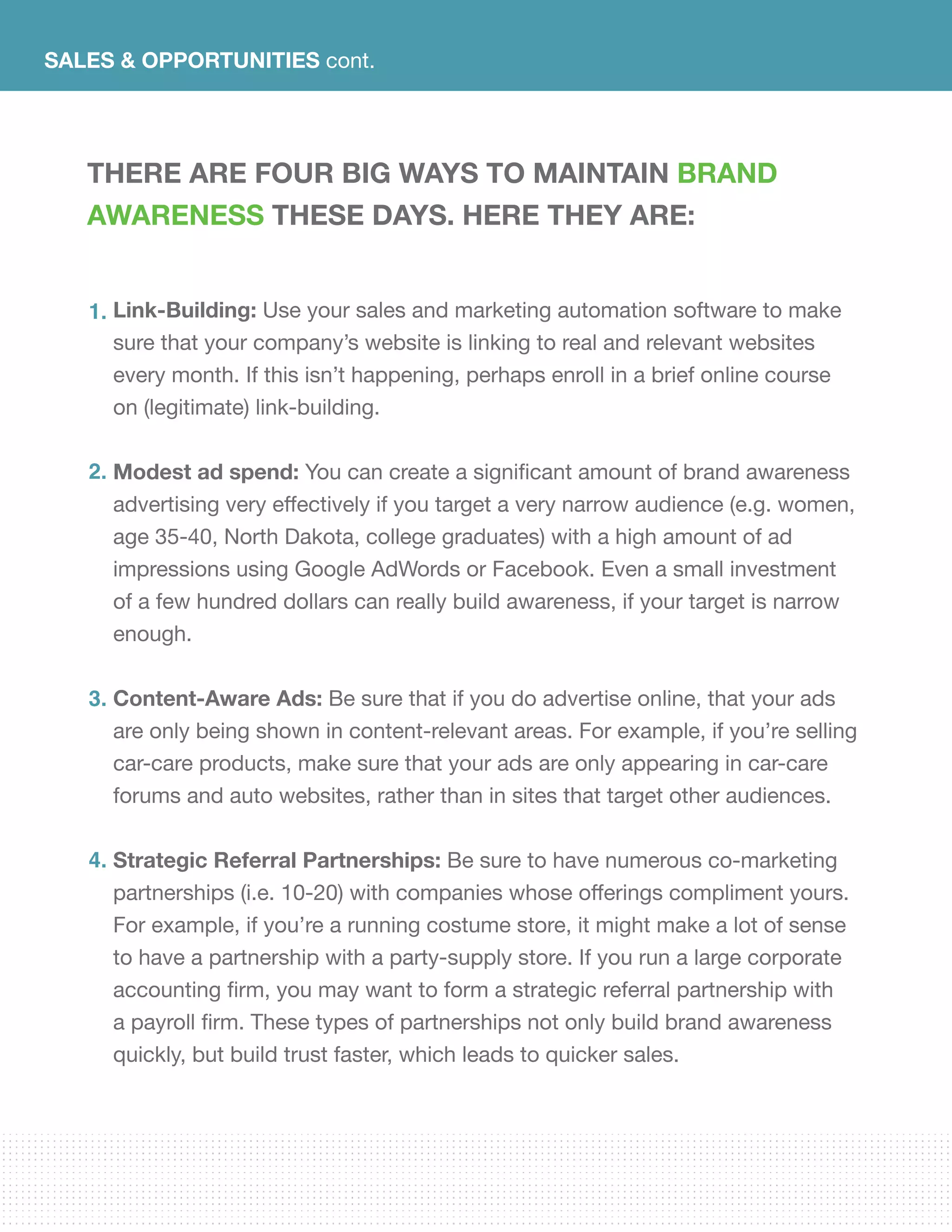 SALES & OPPORTUNITIES cont.
There are four big ways to maintain brand
awareness these days. Here they are:
Link-Building: Use your sales and marketing automation software to make
sure that your company’s website is linking to real and relevant websites
every month. If this isn’t happening, perhaps enroll in a brief online course
on (legitimate) link-building.	
Modest ad spend: You can create a significant amount of brand awareness
advertising very effectively if you target a very narrow audience (e.g. women,
age 35-40, North Dakota, college graduates) with a high amount of ad
impressions using Google AdWords or Facebook. Even a small investment
of a few hundred dollars can really build awareness, if your target is narrow
enough.
Content-Aware Ads: Be sure that if you do advertise online, that your ads
are only being shown in content-relevant areas. For example, if you’re selling
car-care products, make sure that your ads are only appearing in car-care
forums and auto websites, rather than in sites that target other audiences.
Strategic Referral Partnerships: Be sure to have numerous co-marketing
partnerships (i.e. 10-20) with companies whose offerings compliment yours.
For example, if you’re a running costume store, it might make a lot of sense
to have a partnership with a party-supply store. If you run a large corporate
accounting firm, you may want to form a strategic referral partnership with
a payroll firm. These types of partnerships not only build brand awareness
quickly, but build trust faster, which leads to quicker sales.
1.
2.
3.
4.
 