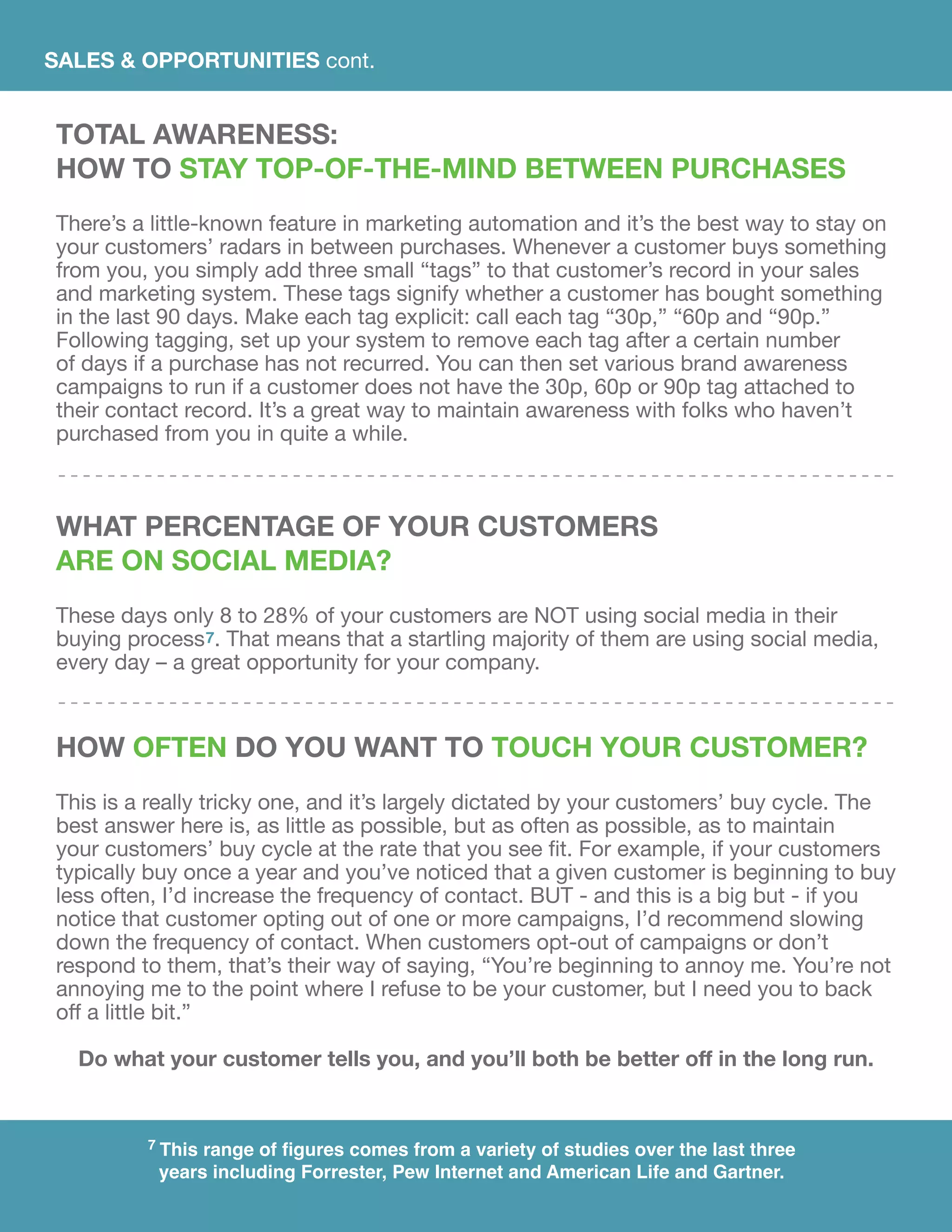 SALES & OPPORTUNITIES cont.
TOTAL AWARENESS:
HOW TO STAY TOP-OF-THE-MIND BETWEEN PURCHASES
There’s a little-known feature in marketing automation and it’s the best way to stay on
your customers’ radars in between purchases. Whenever a customer buys something
from you, you simply add three small “tags” to that customer’s record in your sales
and marketing system. These tags signify whether a customer has bought something
in the last 90 days. Make each tag explicit: call each tag “30p,” “60p and “90p.”
Following tagging, set up your system to remove each tag after a certain number
of days if a purchase has not recurred. You can then set various brand awareness
campaigns to run if a customer does not have the 30p, 60p or 90p tag attached to
their contact record. It’s a great way to maintain awareness with folks who haven’t
purchased from you in quite a while.
what percentage of your customers
are on social media?
These days only 8 to 28% of your customers are NOT using social media in their
buying process7. That means that a startling majority of them are using social media,
every day – a great opportunity for your company.
HOW OFTEN DO YOU WANT TO TOUCH YOUR CUSTOMER?
This is a really tricky one, and it’s largely dictated by your customers’ buy cycle. The
best answer here is, as little as possible, but as often as possible, as to maintain
your customers’ buy cycle at the rate that you see fit. For example, if your customers
typically buy once a year and you’ve noticed that a given customer is beginning to buy
less often, I’d increase the frequency of contact. BUT - and this is a big but - if you
notice that customer opting out of one or more campaigns, I’d recommend slowing
down the frequency of contact. When customers opt-out of campaigns or don’t
respond to them, that’s their way of saying, “You’re beginning to annoy me. You’re not
annoying me to the point where I refuse to be your customer, but I need you to back
off a little bit.”
Do what your customer tells you, and you’ll both be better off in the long run.
7 This range of figures comes from a variety of studies over the last three
years including Forrester, Pew Internet and American Life and Gartner.
 
