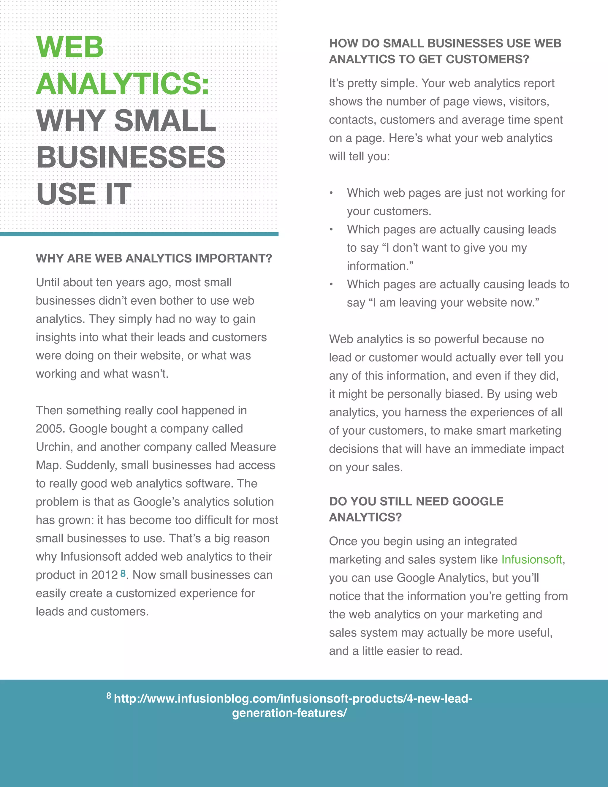 WEB
ANALYTICS:
WHY SMALL
BUSINESSES
USE IT
WHY ARE WEB ANALYTICS IMPORTANT?
Until about ten years ago, most small
businesses didn’t even bother to use web
analytics. They simply had no way to gain
insights into what their leads and customers
were doing on their website, or what was
working and what wasn’t.
Then something really cool happened in
2005. Google bought a company called
Urchin, and another company called Measure
Map. Suddenly, small businesses had access
to really good web analytics software. The
problem is that as Google’s analytics solution
has grown: it has become too difficult for most
small businesses to use. That’s a big reason
why Infusionsoft added web analytics to their
product in 2012 8. Now small businesses can
easily create a customized experience for
leads and customers.
how do small businesses use web
analytics to get customers?
It’s pretty simple. Your web analytics report
shows the number of page views, visitors,
contacts, customers and average time spent
on a page. Here’s what your web analytics
will tell you:
•	 Which web pages are just not working for 	
your customers.
•	 Which pages are actually causing leads
to say “I don’t want to give you my
information.”
•	 Which pages are actually causing leads to
say “I am leaving your website now.”
Web analytics is so powerful because no
lead or customer would actually ever tell you
any of this information, and even if they did,
it might be personally biased. By using web
analytics, you harness the experiences of all
of your customers, to make smart marketing
decisions that will have an immediate impact
on your sales.
DO YOU STILL NEED GOOGLE
ANALYTICS?
Once you begin using an integrated
marketing and sales system like Infusionsoft,
you can use Google Analytics, but you’ll
notice that the information you’re getting from
the web analytics on your marketing and
sales system may actually be more useful,
and a little easier to read.
8 http://www.infusionblog.com/infusionsoft-products/4-new-lead-
generation-features/
 