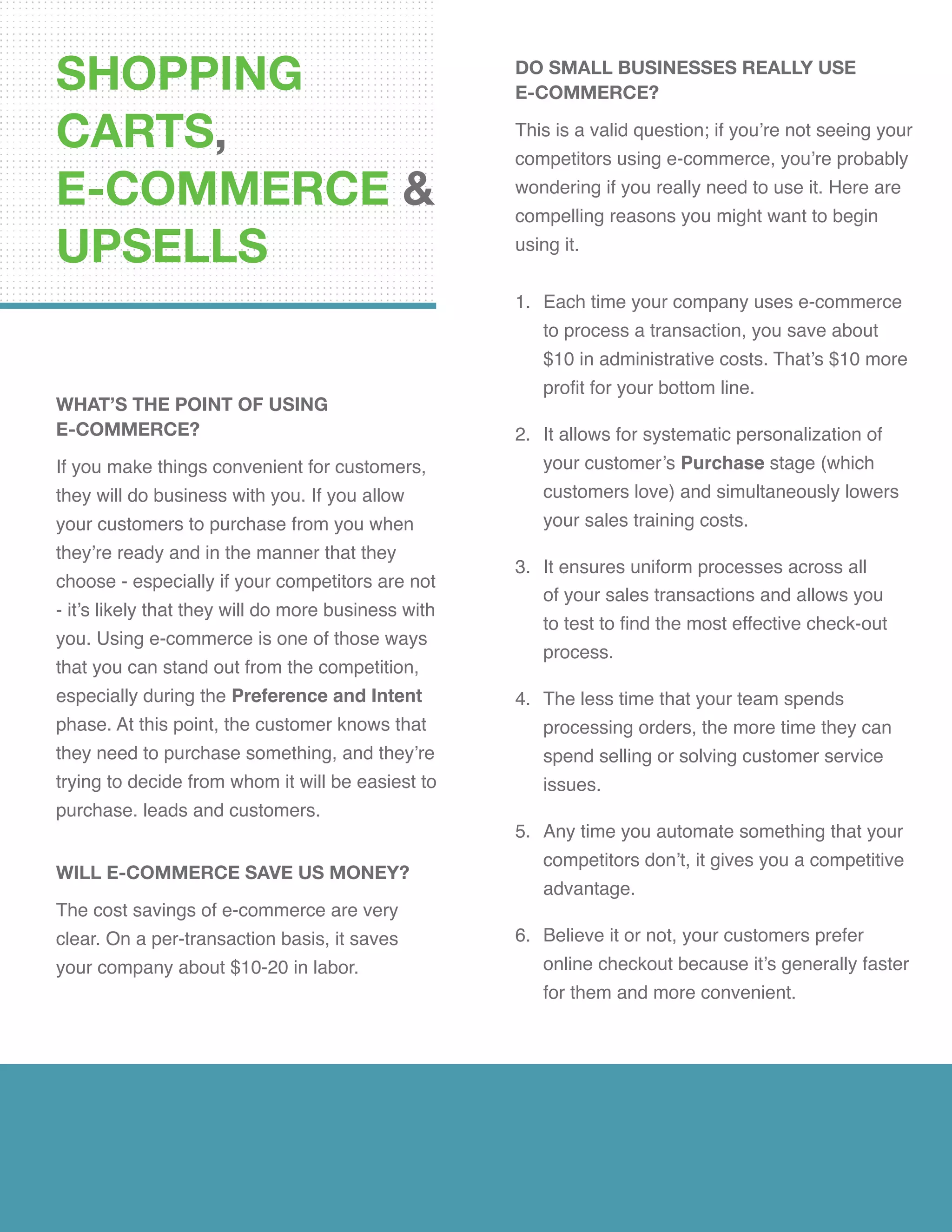 SHOPPING
CARTS,
E-COMMERCE &
UPSELLS
WHAT’S THE POINT OF USING
E-COMMERCE?
If you make things convenient for customers,
they will do business with you. If you allow
your customers to purchase from you when
they’re ready and in the manner that they
choose - especially if your competitors are not
- it’s likely that they will do more business with
you. Using e-commerce is one of those ways
that you can stand out from the competition,
especially during the Preference and Intent
phase. At this point, the customer knows that
they need to purchase something, and they’re
trying to decide from whom it will be easiest to
purchase. leads and customers.
WILL E-COMMERCE SAVE US MONEY?
The cost savings of e-commerce are very
clear. On a per-transaction basis, it saves
your company about $10-20 in labor.
DO SMALL BUSINESSES REALLY USE
E-COMMERCE?
This is a valid question; if you’re not seeing your
competitors using e-commerce, you’re probably
wondering if you really need to use it. Here are
compelling reasons you might want to begin
using it.
1.	 Each time your company uses e-commerce
to process a transaction, you save about
$10 in administrative costs. That’s $10 more
profit for your bottom line.
2.	 It allows for systematic personalization of
your customer’s Purchase stage (which
customers love) and simultaneously lowers
your sales training costs.
3.	 It ensures uniform processes across all
of your sales transactions and allows you
to test to find the most effective check-out
process.
4.	 The less time that your team spends
processing orders, the more time they can
spend selling or solving customer service
issues.
5.	 Any time you automate something that your
competitors don’t, it gives you a competitive
advantage.
6.	 Believe it or not, your customers prefer
online checkout because it’s generally faster
for them and more convenient.
 