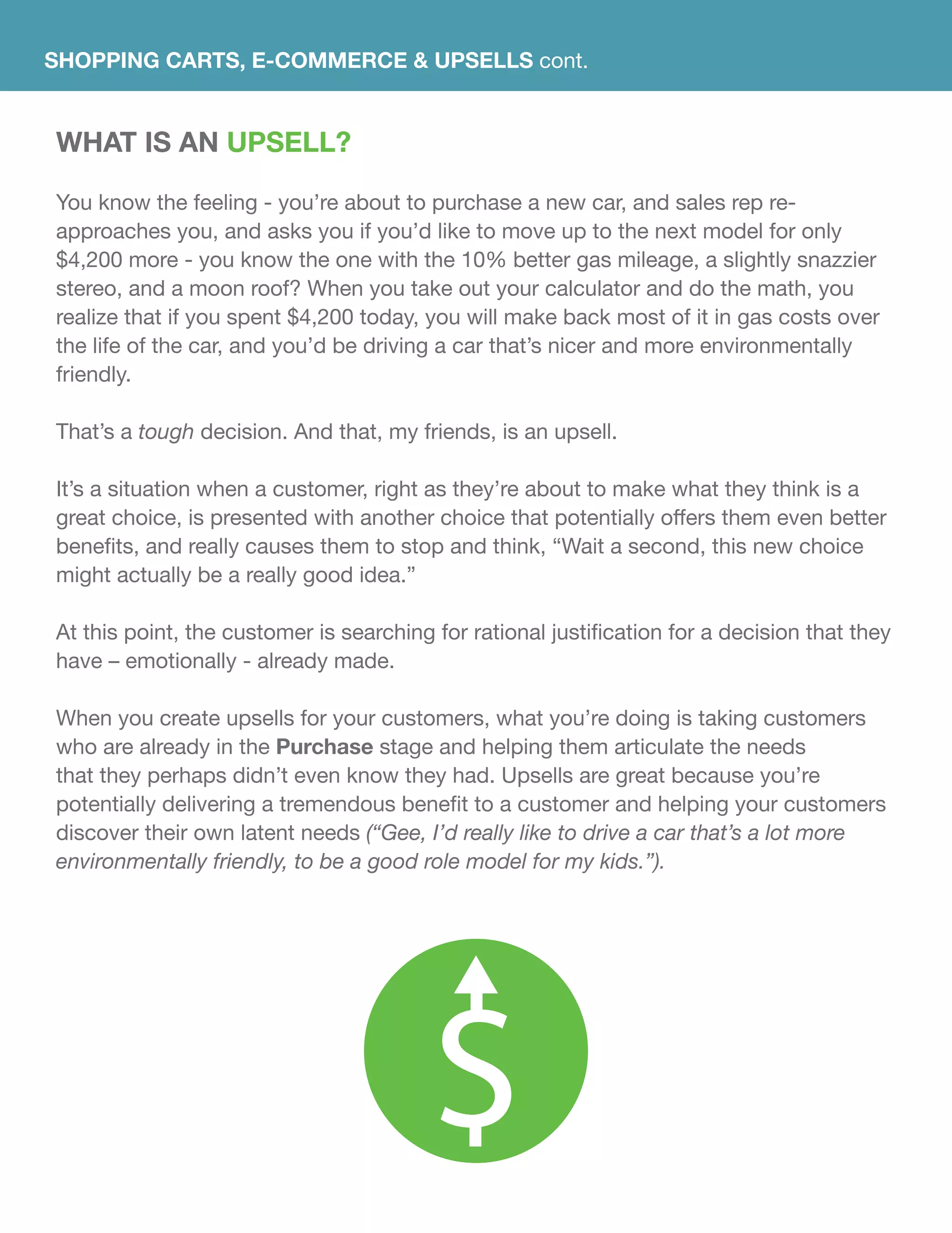 SHOPPING CARTS, E-commerce & UPSELLS cont.
WHAT IS AN UPSELL?
You know the feeling - you’re about to purchase a new car, and sales rep re-
approaches you, and asks you if you’d like to move up to the next model for only
$4,200 more - you know the one with the 10% better gas mileage, a slightly snazzier
stereo, and a moon roof? When you take out your calculator and do the math, you
realize that if you spent $4,200 today, you will make back most of it in gas costs over
the life of the car, and you’d be driving a car that’s nicer and more environmentally
friendly.
That’s a tough decision. And that, my friends, is an upsell.
It’s a situation when a customer, right as they’re about to make what they think is a
great choice, is presented with another choice that potentially offers them even better
benefits, and really causes them to stop and think, “Wait a second, this new choice
might actually be a really good idea.”
At this point, the customer is searching for rational justification for a decision that they
have – emotionally - already made.
When you create upsells for your customers, what you’re doing is taking customers
who are already in the Purchase stage and helping them articulate the needs
that they perhaps didn’t even know they had. Upsells are great because you’re
potentially delivering a tremendous benefit to a customer and helping your customers
discover their own latent needs (“Gee, I’d really like to drive a car that’s a lot more
environmentally friendly, to be a good role model for my kids.”).
 