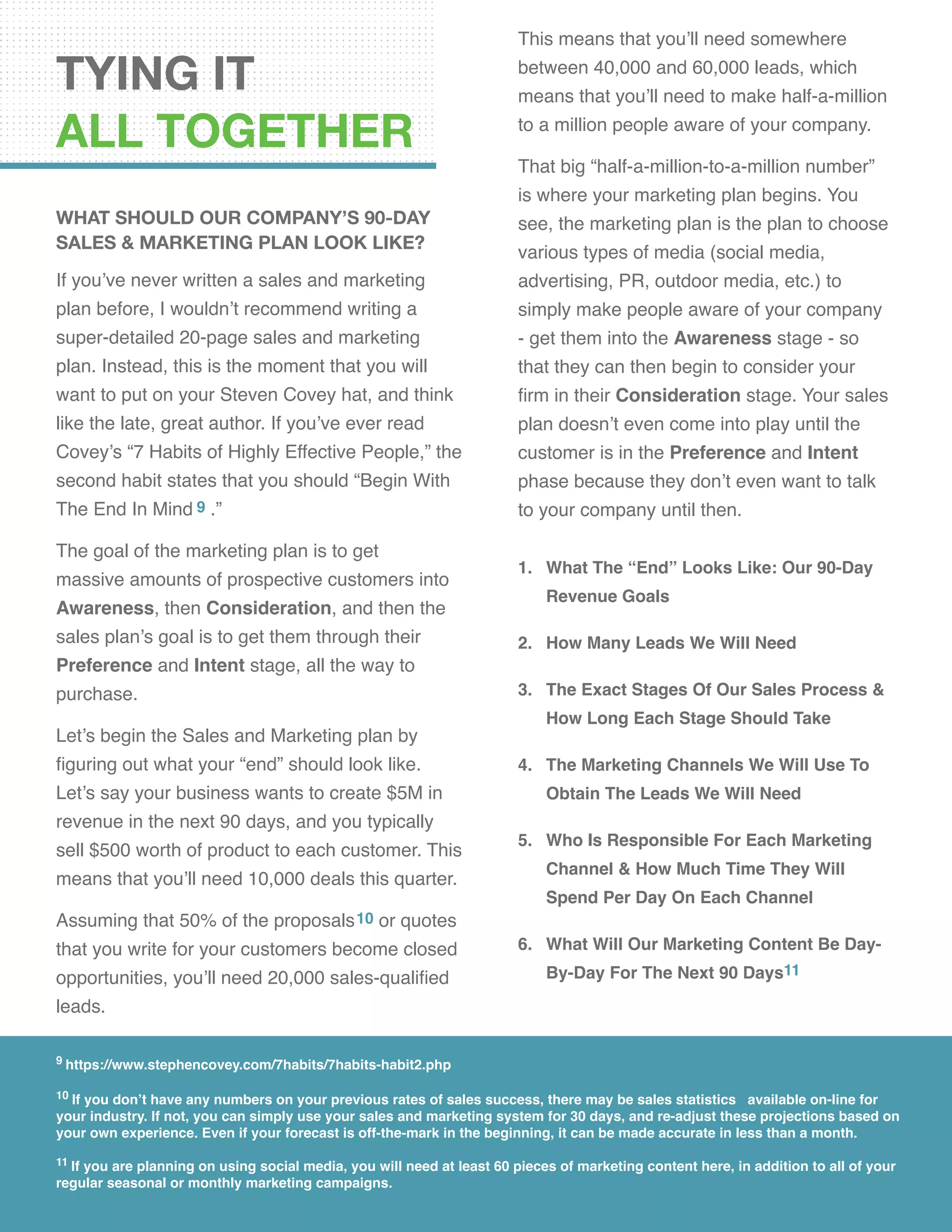 TYING IT
ALL TOGETHER
What Should Our Company’s 90-Day
Sales & Marketing Plan Look Like?
If you’ve never written a sales and marketing
plan before, I wouldn’t recommend writing a
super-detailed 20-page sales and marketing
plan. Instead, this is the moment that you will
want to put on your Steven Covey hat, and think
like the late, great author. If you’ve ever read
Covey’s “7 Habits of Highly Effective People,” the
second habit states that you should “Begin With
The End In Mind 9 .”
The goal of the marketing plan is to get
massive amounts of prospective customers into
Awareness, then Consideration, and then the
sales plan’s goal is to get them through their
Preference and Intent stage, all the way to
purchase.
Let’s begin the Sales and Marketing plan by
figuring out what your “end” should look like.
Let’s say your business wants to create $5M in
revenue in the next 90 days, and you typically
sell $500 worth of product to each customer. This
means that you’ll need 10,000 deals this quarter.
Assuming that 50% of the proposals10 or quotes
that you write for your customers become closed
opportunities, you’ll need 20,000 sales-qualified
leads.
This means that you’ll need somewhere
between 40,000 and 60,000 leads, which
means that you’ll need to make half-a-million
to a million people aware of your company.
That big “half-a-million-to-a-million number”
is where your marketing plan begins. You
see, the marketing plan is the plan to choose
various types of media (social media,
advertising, PR, outdoor media, etc.) to
simply make people aware of your company
- get them into the Awareness stage - so
that they can then begin to consider your
firm in their Consideration stage. Your sales
plan doesn’t even come into play until the
customer is in the Preference and Intent
phase because they don’t even want to talk
to your company until then.
1.	 What The “End” Looks Like: Our 90-Day
Revenue Goals
2.	 How Many Leads We Will Need
3.	 The Exact Stages Of Our Sales Process &
How Long Each Stage Should Take
4.	 The Marketing Channels We Will Use To
Obtain The Leads We Will Need
5.	 Who Is Responsible For Each Marketing
Channel & How Much Time They Will
Spend Per Day On Each Channel
6.	 What Will Our Marketing Content Be Day-
By-Day For The Next 90 Days11
9 https://www.stephencovey.com/7habits/7habits-habit2.php
10 If you don’t have any numbers on your previous rates of sales success, there may be sales statistics available on-line for
your industry. If not, you can simply use your sales and marketing system for 30 days, and re-adjust these projections based on
your own experience. Even if your forecast is off-the-mark in the beginning, it can be made accurate in less than a month.
11 If you are planning on using social media, you will need at least 60 pieces of marketing content here, in addition to all of your
regular seasonal or monthly marketing campaigns.
 