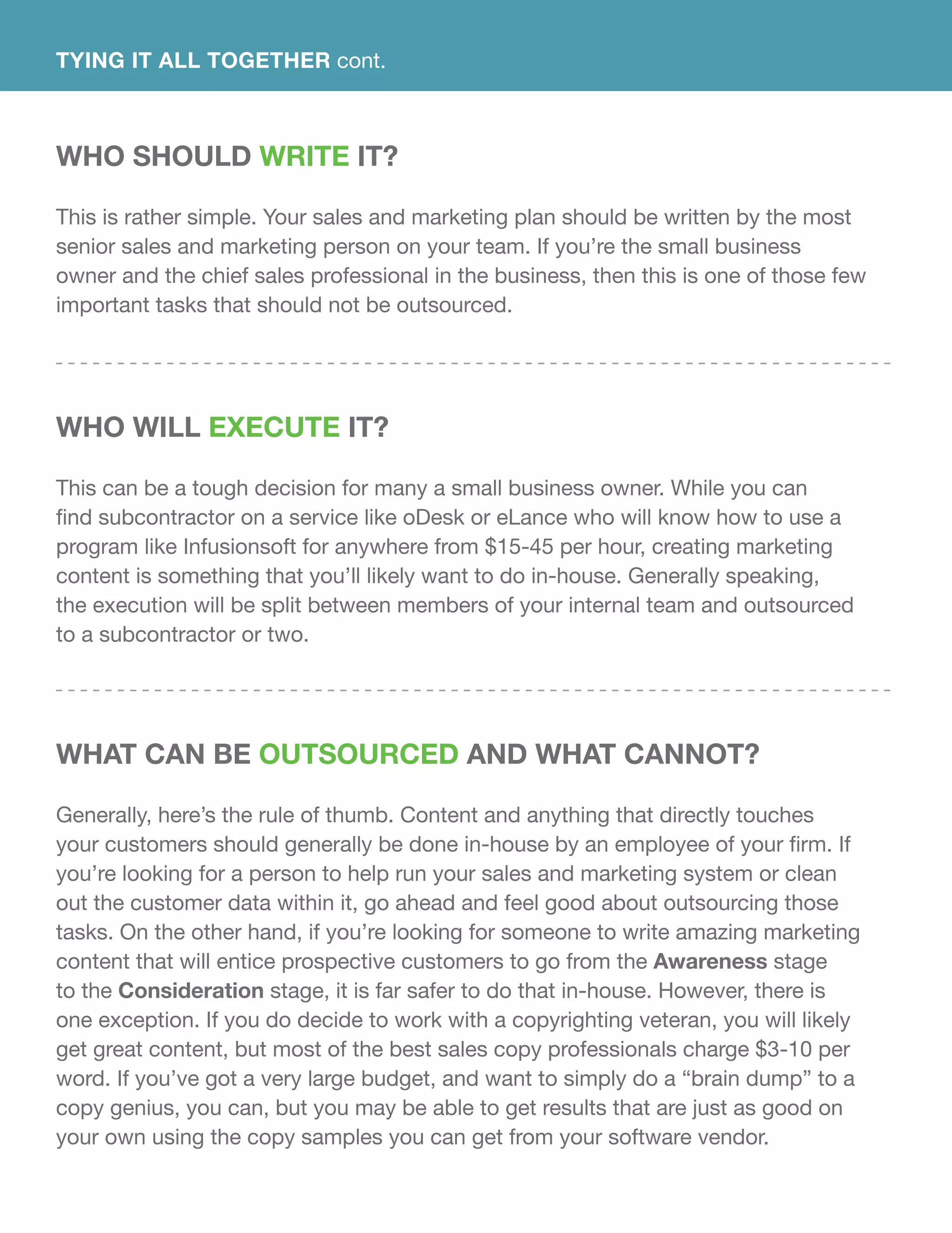 Who Should Write It?
This is rather simple. Your sales and marketing plan should be written by the most
senior sales and marketing person on your team. If you’re the small business
owner and the chief sales professional in the business, then this is one of those few
important tasks that should not be outsourced.
Who Will Execute It?
This can be a tough decision for many a small business owner. While you can
find subcontractor on a service like oDesk or eLance who will know how to use a
program like Infusionsoft for anywhere from $15-45 per hour, creating marketing
content is something that you’ll likely want to do in-house. Generally speaking,
the execution will be split between members of your internal team and outsourced
to a subcontractor or two.
What Can Be Outsourced and What Cannot?
Generally, here’s the rule of thumb. Content and anything that directly touches
your customers should generally be done in-house by an employee of your firm. If
you’re looking for a person to help run your sales and marketing system or clean
out the customer data within it, go ahead and feel good about outsourcing those
tasks. On the other hand, if you’re looking for someone to write amazing marketing
content that will entice prospective customers to go from the Awareness stage
to the Consideration stage, it is far safer to do that in-house. However, there is
one exception. If you do decide to work with a copyrighting veteran, you will likely
get great content, but most of the best sales copy professionals charge $3-10 per
word. If you’ve got a very large budget, and want to simply do a “brain dump” to a
copy genius, you can, but you may be able to get results that are just as good on
your own using the copy samples you can get from your software vendor.
TYING IT ALL TOGETHER cont.
 